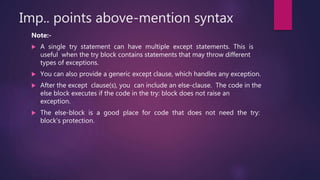 Imp.. points above-mention syntax
Note:-
 A single try statement can have multiple except statements. This is
useful when the try block contains statements that may throw different
types of exceptions.
 You can also provide a generic except clause, which handles any exception.
 After the except clause(s), you can include an else-clause. The code in the
else block executes if the code in the try: block does not raise an
exception.
 The else-block is a good place for code that does not need the try:
block's protection.
 