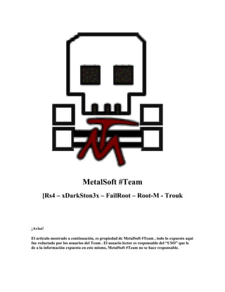 MetalSoft #Team
      [Rs4 – xDarkSton3x – FailRoot – Root-M - Trouk



¡Aviso!

El articulo mostrado a continuación, es propiedad de MetalSoft #Team , todo lo expuesto aquí
fue redactado por los usuarios del Team . El usuario lector es responsable del “USO” que le
de a la información expuesta en este mismo, MetalSoft #Team no se hace responsable.
 