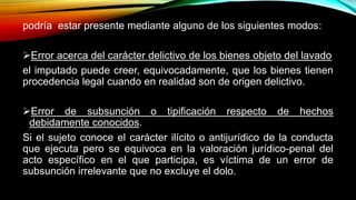 podría estar presente mediante alguno de los siguientes modos:
Error acerca del carácter delictivo de los bienes objeto del lavado
el imputado puede creer, equivocadamente, que los bienes tienen
procedencia legal cuando en realidad son de origen delictivo.
Error de subsunción o tipificación respecto de hechos
debidamente conocidos.
Si el sujeto conoce el carácter ilícito o antijurídico de la conducta
que ejecuta pero se equivoca en la valoración jurídico-penal del
acto específico en el que participa, es víctima de un error de
subsunción irrelevante que no excluye el dolo.
 