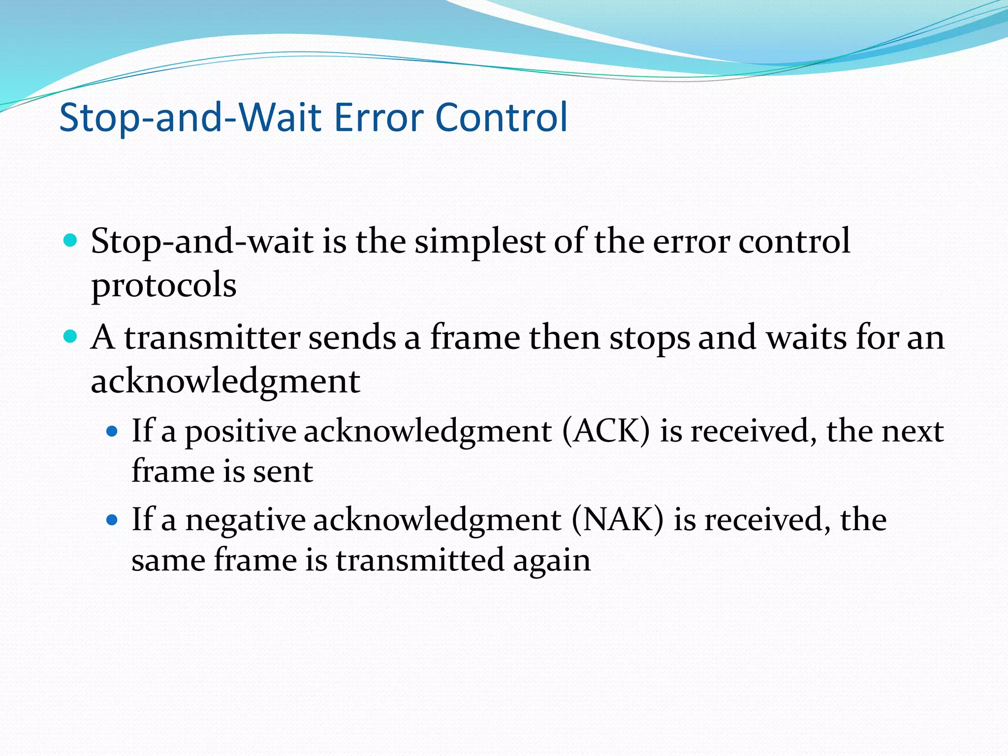 Stop-and-Wait Error Control
 Stop-and-wait is the simplest of the error control
protocols
 A transmitter sends a frame then stops and waits for an
acknowledgment
 If a positive acknowledgment (ACK) is received, the next
frame is sent
 If a negative acknowledgment (NAK) is received, the
same frame is transmitted again
 