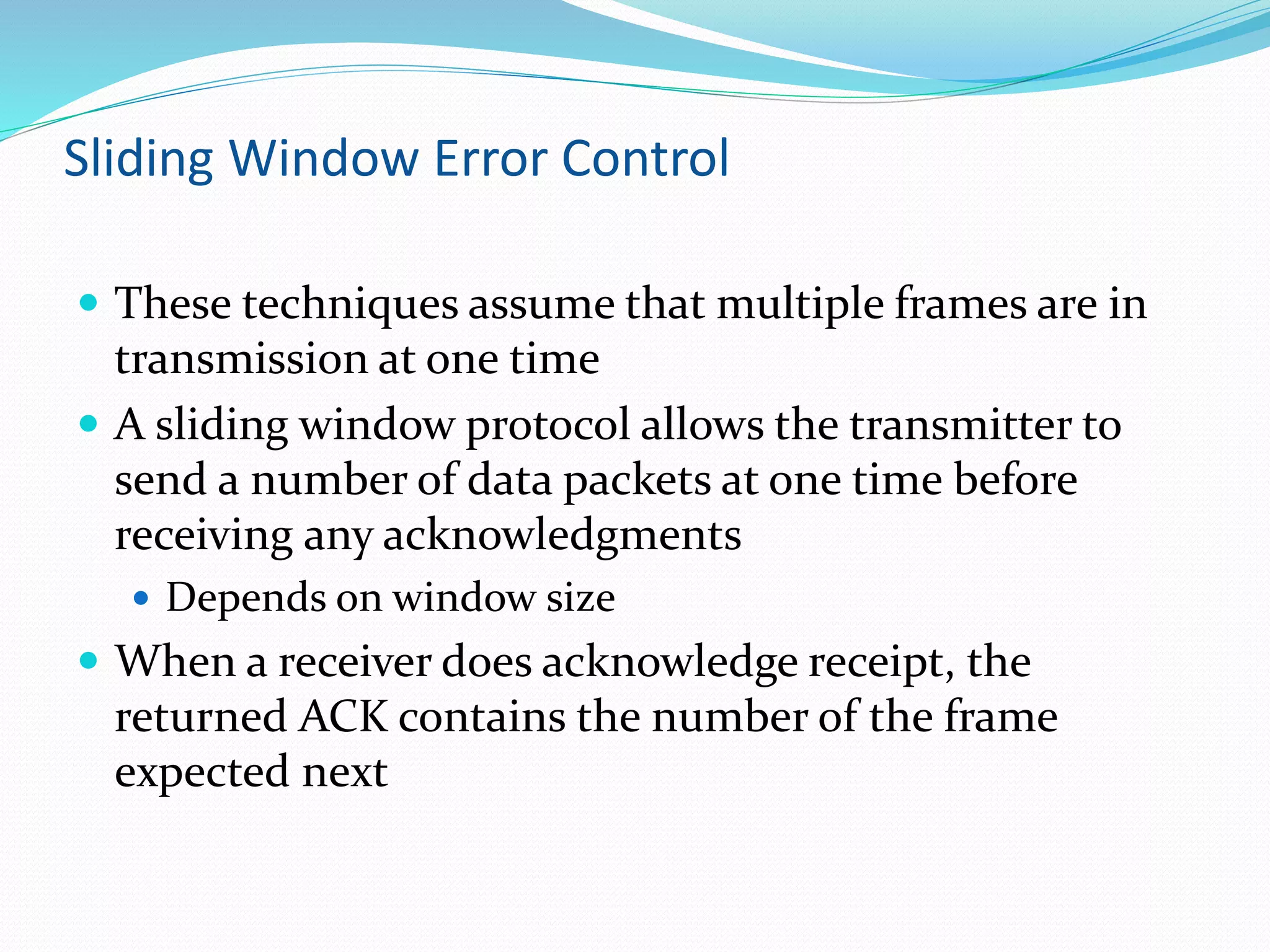 Sliding Window Error Control
 These techniques assume that multiple frames are in
transmission at one time
 A sliding window protocol allows the transmitter to
send a number of data packets at one time before
receiving any acknowledgments
 Depends on window size
 When a receiver does acknowledge receipt, the
returned ACK contains the number of the frame
expected next
 