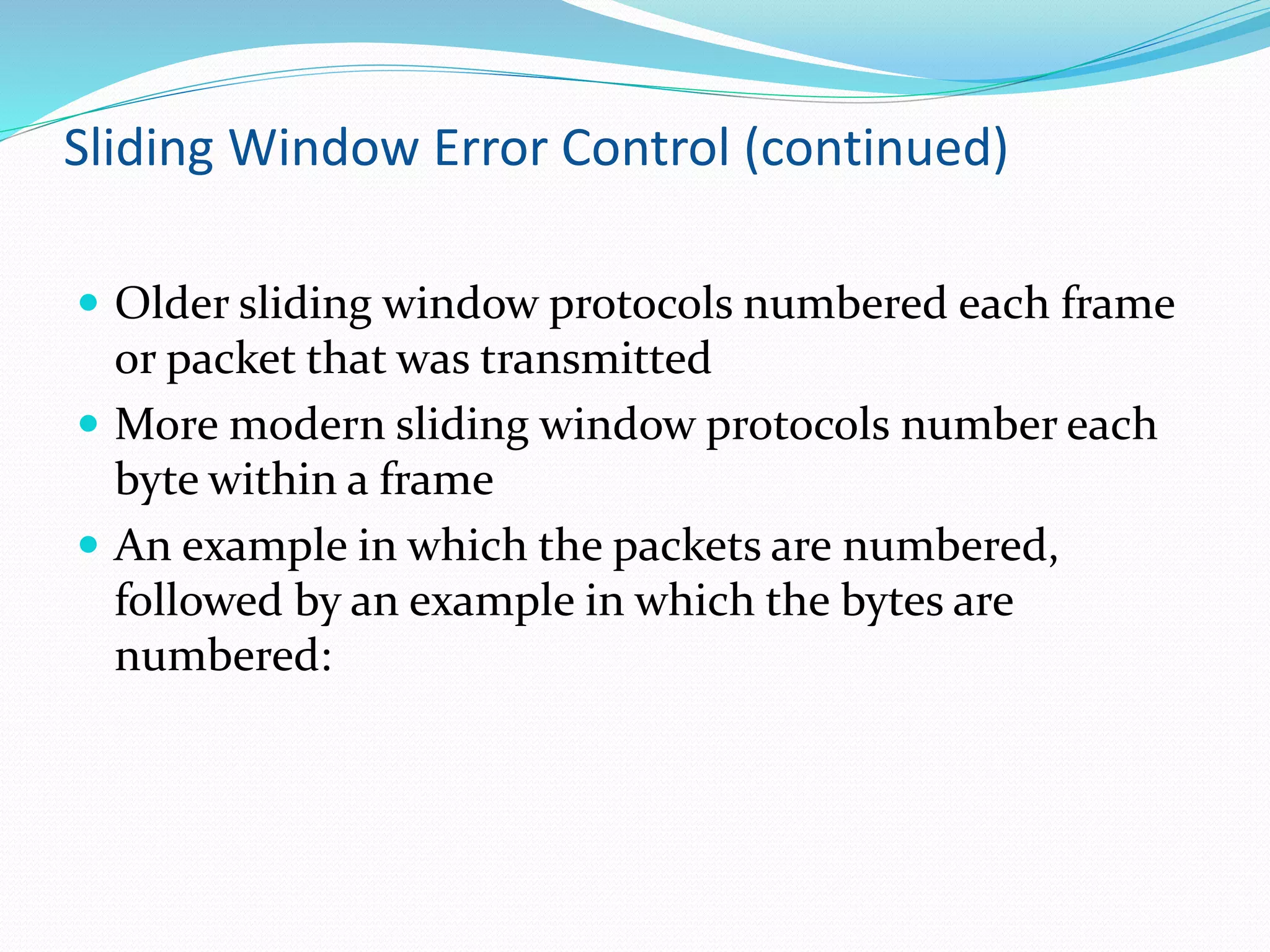 Sliding Window Error Control (continued)
 Older sliding window protocols numbered each frame
or packet that was transmitted
 More modern sliding window protocols number each
byte within a frame
 An example in which the packets are numbered,
followed by an example in which the bytes are
numbered:
 