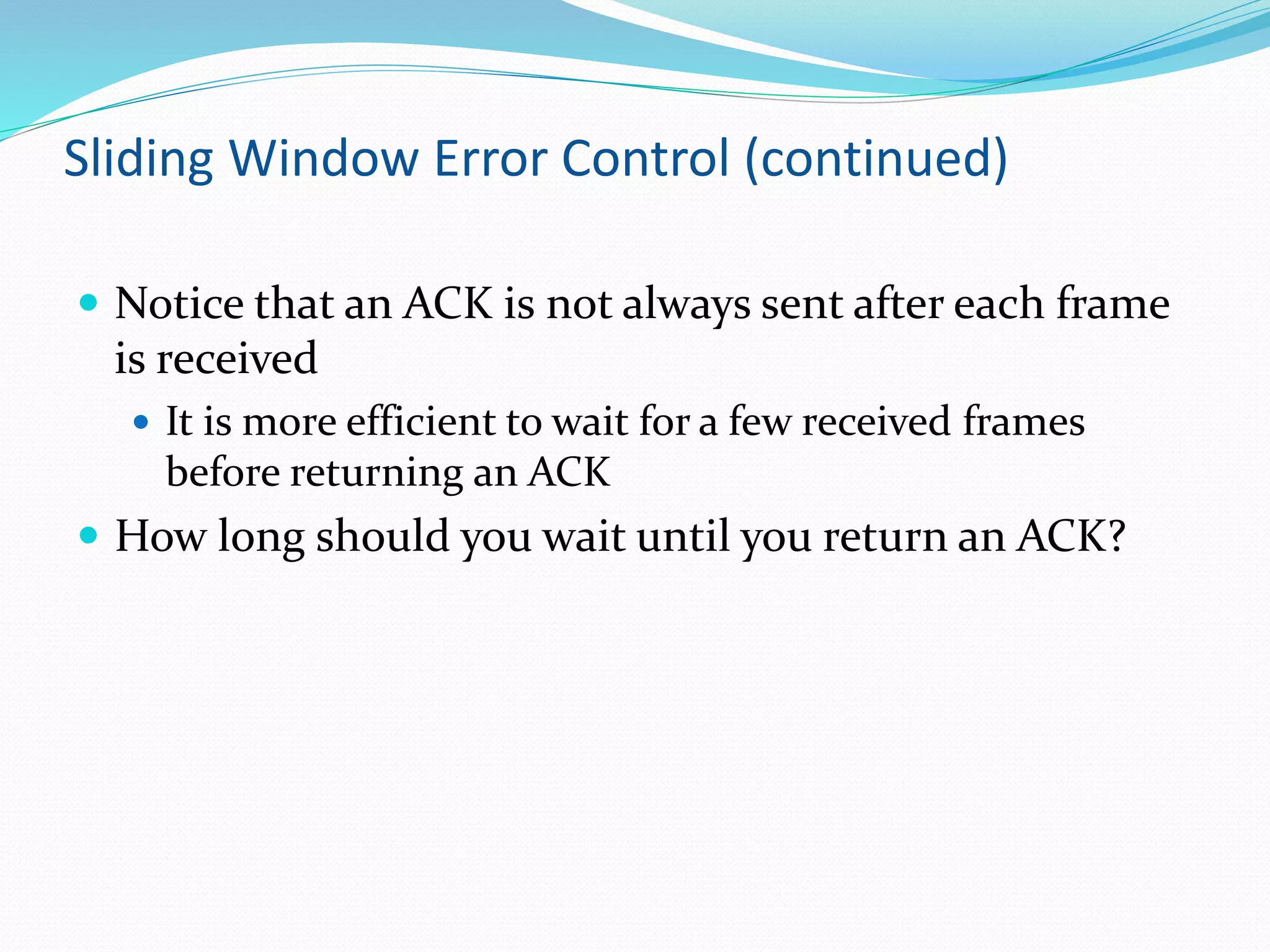 Sliding Window Error Control (continued)
 Notice that an ACK is not always sent after each frame
is received
 It is more efficient to wait for a few received frames
before returning an ACK
 How long should you wait until you return an ACK?
 