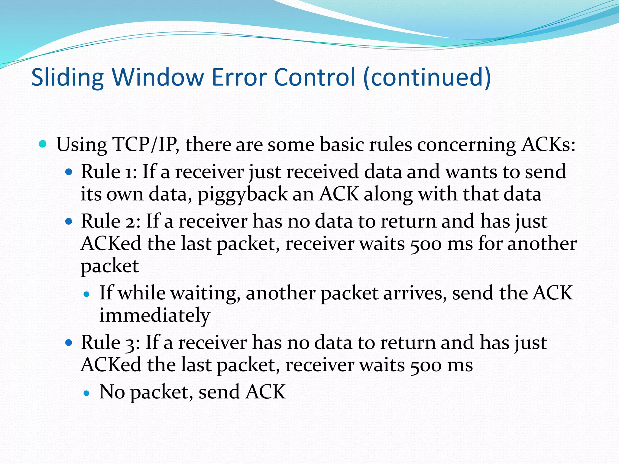 Sliding Window Error Control (continued)
 Using TCP/IP, there are some basic rules concerning ACKs:
 Rule 1: If a receiver just received data and wants to send
its own data, piggyback an ACK along with that data
 Rule 2: If a receiver has no data to return and has just
ACKed the last packet, receiver waits 500 ms for another
packet
 If while waiting, another packet arrives, send the ACK
immediately
 Rule 3: If a receiver has no data to return and has just
ACKed the last packet, receiver waits 500 ms
 No packet, send ACK
 
