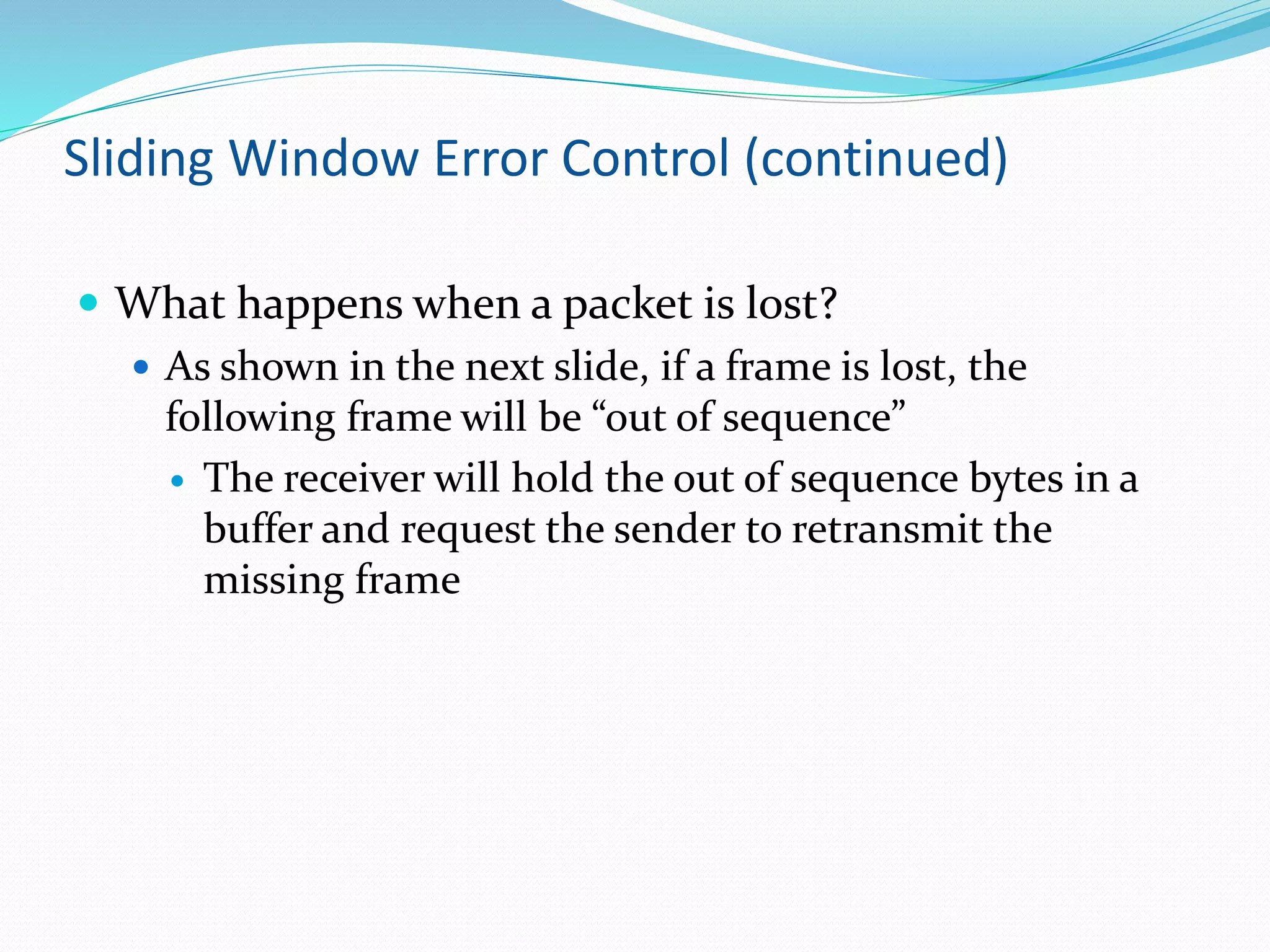 Sliding Window Error Control (continued)
 What happens when a packet is lost?
 As shown in the next slide, if a frame is lost, the
following frame will be “out of sequence”
 The receiver will hold the out of sequence bytes in a
buffer and request the sender to retransmit the
missing frame
 