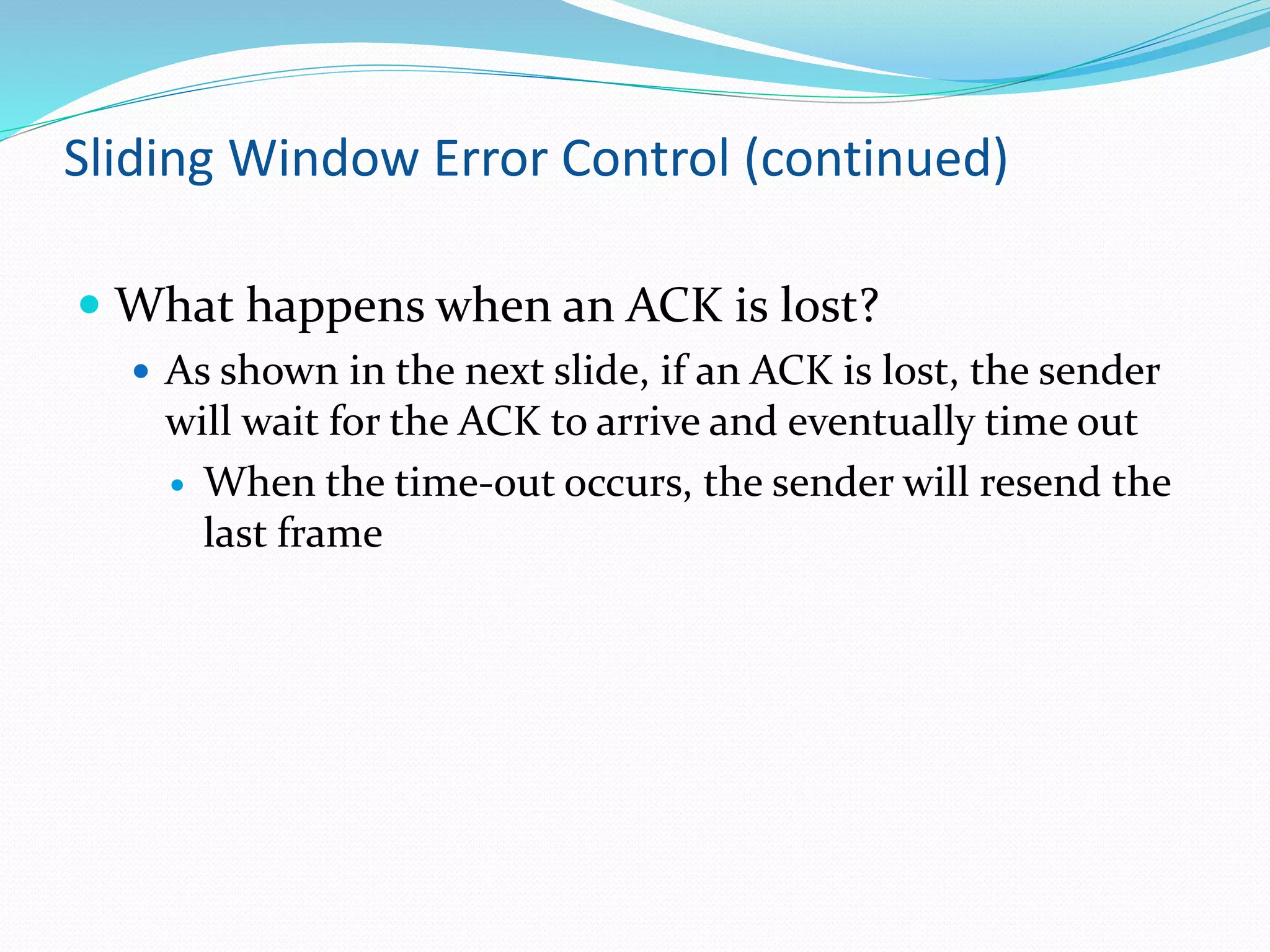 Sliding Window Error Control (continued)
 What happens when an ACK is lost?
 As shown in the next slide, if an ACK is lost, the sender
will wait for the ACK to arrive and eventually time out
 When the time-out occurs, the sender will resend the
last frame
 