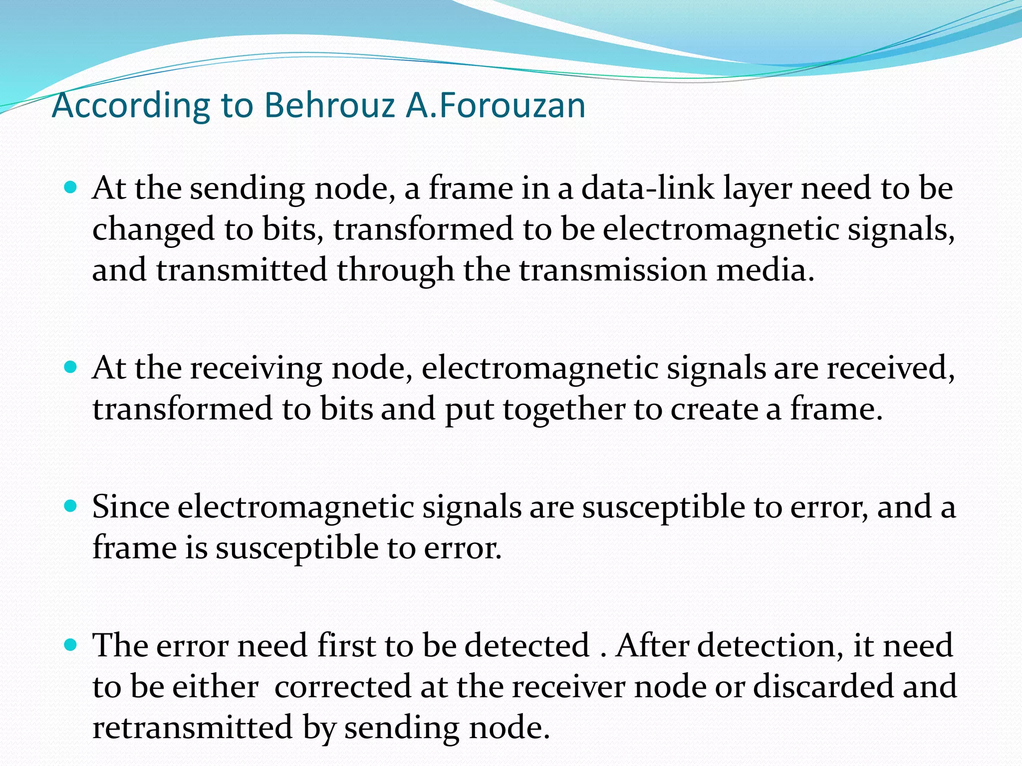 According to Behrouz A.Forouzan
 At the sending node, a frame in a data-link layer need to be
changed to bits, transformed to be electromagnetic signals,
and transmitted through the transmission media.
 At the receiving node, electromagnetic signals are received,
transformed to bits and put together to create a frame.
 Since electromagnetic signals are susceptible to error, and a
frame is susceptible to error.
 The error need first to be detected . After detection, it need
to be either corrected at the receiver node or discarded and
retransmitted by sending node.
 
