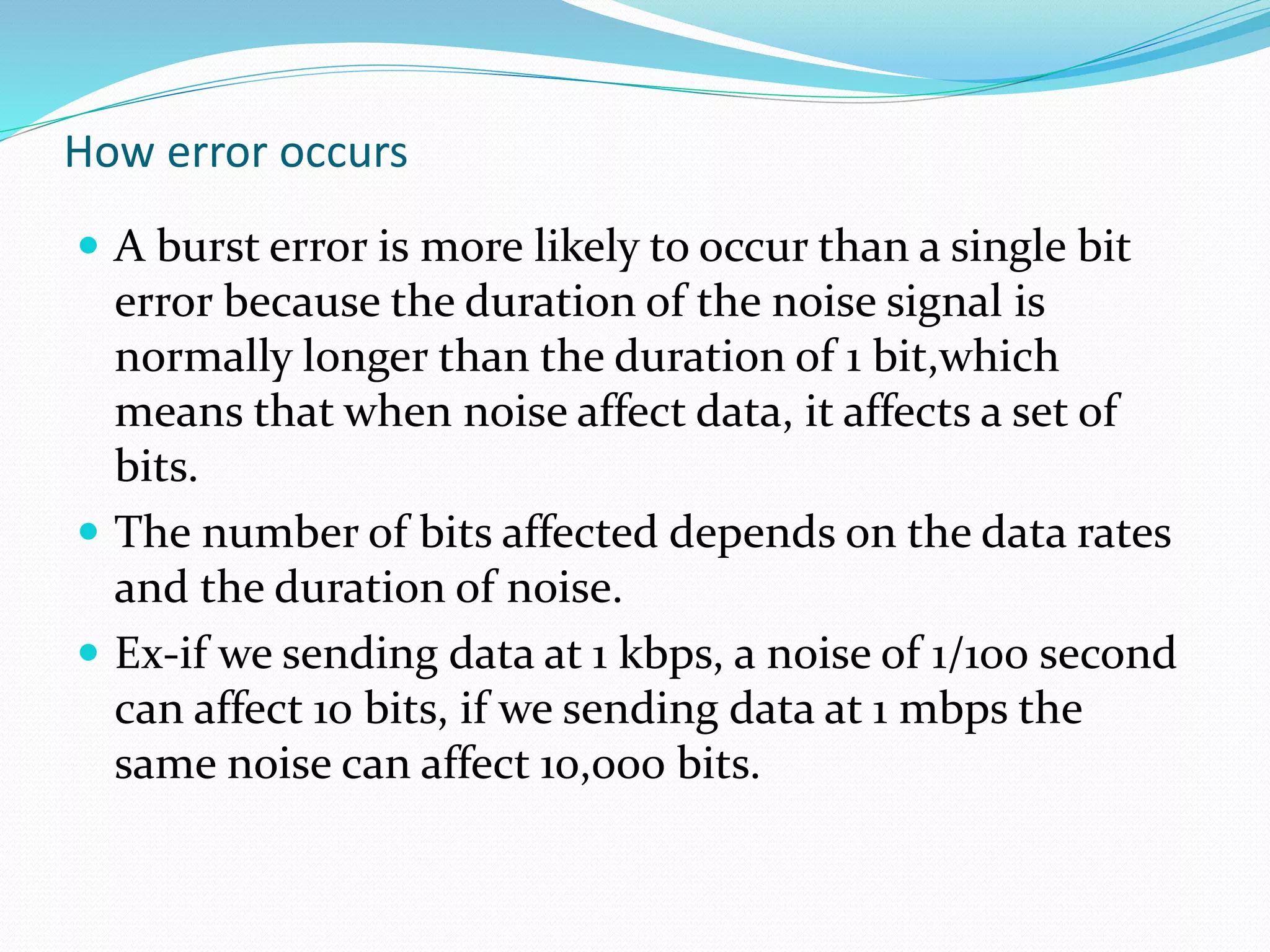 How error occurs
 A burst error is more likely to occur than a single bit
error because the duration of the noise signal is
normally longer than the duration of 1 bit,which
means that when noise affect data, it affects a set of
bits.
 The number of bits affected depends on the data rates
and the duration of noise.
 Ex-if we sending data at 1 kbps, a noise of 1/100 second
can affect 10 bits, if we sending data at 1 mbps the
same noise can affect 10,000 bits.
 