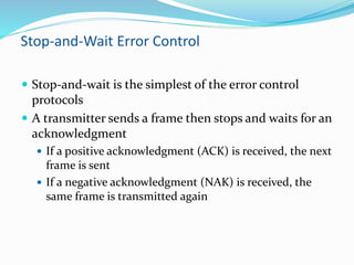Stop-and-Wait Error Control
 Stop-and-wait is the simplest of the error control
protocols
 A transmitter sends a frame then stops and waits for an
acknowledgment
 If a positive acknowledgment (ACK) is received, the next
frame is sent
 If a negative acknowledgment (NAK) is received, the
same frame is transmitted again
 