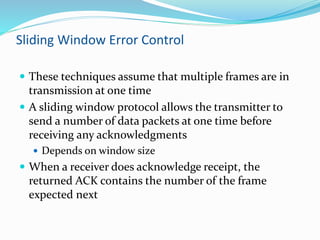 Sliding Window Error Control
 These techniques assume that multiple frames are in
transmission at one time
 A sliding window protocol allows the transmitter to
send a number of data packets at one time before
receiving any acknowledgments
 Depends on window size
 When a receiver does acknowledge receipt, the
returned ACK contains the number of the frame
expected next
 