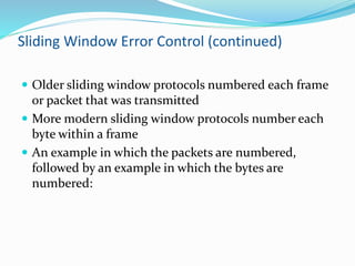 Sliding Window Error Control (continued)
 Older sliding window protocols numbered each frame
or packet that was transmitted
 More modern sliding window protocols number each
byte within a frame
 An example in which the packets are numbered,
followed by an example in which the bytes are
numbered:
 