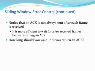 Sliding Window Error Control (continued)
 Notice that an ACK is not always sent after each frame
is received
 It is more efficient to wait for a few received frames
before returning an ACK
 How long should you wait until you return an ACK?
 