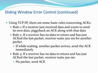 Sliding Window Error Control (continued)
 Using TCP/IP, there are some basic rules concerning ACKs:
 Rule 1: If a receiver just received data and wants to send
its own data, piggyback an ACK along with that data
 Rule 2: If a receiver has no data to return and has just
ACKed the last packet, receiver waits 500 ms for another
packet
 If while waiting, another packet arrives, send the ACK
immediately
 Rule 3: If a receiver has no data to return and has just
ACKed the last packet, receiver waits 500 ms
 No packet, send ACK
 