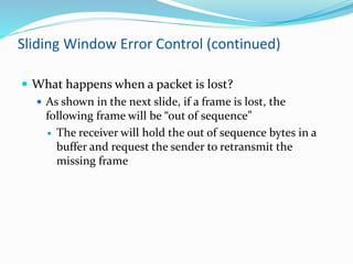 Sliding Window Error Control (continued)
 What happens when a packet is lost?
 As shown in the next slide, if a frame is lost, the
following frame will be “out of sequence”
 The receiver will hold the out of sequence bytes in a
buffer and request the sender to retransmit the
missing frame
 