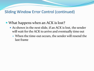 Sliding Window Error Control (continued)
 What happens when an ACK is lost?
 As shown in the next slide, if an ACK is lost, the sender
will wait for the ACK to arrive and eventually time out
 When the time-out occurs, the sender will resend the
last frame
 