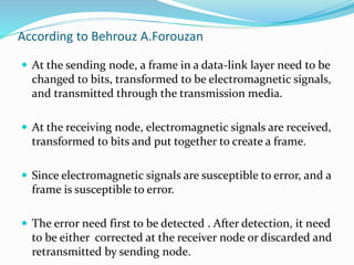 According to Behrouz A.Forouzan
 At the sending node, a frame in a data-link layer need to be
changed to bits, transformed to be electromagnetic signals,
and transmitted through the transmission media.
 At the receiving node, electromagnetic signals are received,
transformed to bits and put together to create a frame.
 Since electromagnetic signals are susceptible to error, and a
frame is susceptible to error.
 The error need first to be detected . After detection, it need
to be either corrected at the receiver node or discarded and
retransmitted by sending node.
 