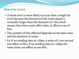 How error occurs
 A burst error is more likely to occur than a single bit
error because the duration of the noise signal is
normally longer than the duration of 1 bit,which
means that when noise affect data, it affects a set of
bits.
 The number of bits affected depends on the data rates
and the duration of noise.
 Ex-if we sending data at 1 kbps, a noise of 1/100 second
can affect 10 bits, if we sending data at 1 mbps the
same noise can affect 10,000 bits.
 