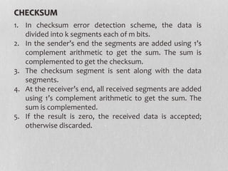 CHECKSUM
1. In checksum error detection scheme, the data is
divided into k segments each of m bits.
2. In the sender’s end the segments are added using 1’s
complement arithmetic to get the sum. The sum is
complemented to get the checksum.
3. The checksum segment is sent along with the data
segments.
4. At the receiver’s end, all received segments are added
using 1’s complement arithmetic to get the sum. The
sum is complemented.
5. If the result is zero, the received data is accepted;
otherwise discarded.
 