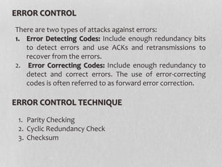 ERROR CONTROL
1. Parity Checking
2. Cyclic Redundancy Check
3. Checksum
There are two types of attacks against errors:
1. Error Detecting Codes: Include enough redundancy bits
to detect errors and use ACKs and retransmissions to
recover from the errors.
2. Error Correcting Codes: Include enough redundancy to
detect and correct errors. The use of error-correcting
codes is often referred to as forward error correction.
ERROR CONTROL TECHNIQUE
 