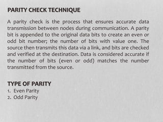 PARITY CHECK TECHNIQUE
A parity check is the process that ensures accurate data
transmission between nodes during communication. A parity
bit is appended to the original data bits to create an even or
odd bit number; the number of bits with value one. The
source then transmits this data via a link, and bits are checked
and verified at the destination. Data is considered accurate if
the number of bits (even or odd) matches the number
transmitted from the source.
TYPE OF PARITY
1. Even Parity
2. Odd Parity
 