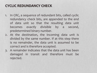 CYCLIC REDUNDANCY CHECK
1. In CRC, a sequence of redundant bits, called cyclic
redundancy check bits, are appended to the end
of data unit so that the resulting data unit
becomes exactly divisible by a second,
predetermined binary number.
2. At the destination, the incoming data unit is
divided by the same number. If at this step there
is no remainder, the data unit is assumed to be
correct and is therefore accepted.
3. A remainder indicates that the data unit has been
damaged in transit and therefore must be
rejected.
 