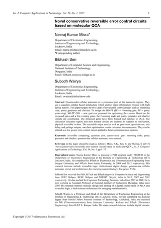 Int. J. Computer Applications in Technology, Vol. 56, No. 1, 2017 1
Copyright © 2017 Inderscience Enterprises Ltd.
Novel conservative reversible error control circuits
based on molecular QCA
Neeraj Kumar Misra*
Department of Electronics Engineering,
Institute of Engineering and Technology,
Lucknow, India
Email: neeraj.mishra@ietluckow.ac.in
*Corresponding author
Bibhash Sen
Department of Computer Science and Engineering,
National Institute of Technology,
Durgapur, India
Email: bibhash.sen@cse.nitdgp.ac.in
Subodh Wairya
Department of Electronics Engineering,
Institute of Engineering and Technology,
Lucknow, India
Email: swairya@ietlucknow.edu
Abstract: Quantum-dot cellular automata are a prominent part of the nanoscale regime. They
use a quantum cellular based architecture which enables rapid information process with high
device density. This paper targets the two kinds of novel error control circuits such as Hamming
code, parity generator and checker. To design the HG-PP (HG = Hamming gate, PP = parity
preserving), NG-PP (NG = new gate) are proposed for optimising the circuits. Based on the
proposed gates and a few existing gates, the Hamming code and parity generator and checker
circuits are constructed. The proposed gates have been framed and verified in QCA. The
simulation outcomes signify that their framed circuits are faultless. In addition to verification,
physical reversible is done. The reversible major metrics such as gate count, quantum cost, unit
delay, and garbage outputs, uses best optimisation results compared to counterparts. They can be
utilised as a low power error control circuit applied in future communication systems.
Keywords: reversible computing; quantum cost; conservative gate; hamming code; parity
generator and checker; quantum-dot cellular automata; error control.
Reference to this paper should be made as follows: Misra, N.K., Sen, B. and Wairya, S. (2017)
‘Novel conservative reversible error control circuits based on molecular QCA’, Int. J. Computer
Applications in Technology, Vol. 56, No. 1, pp.1–17.
Biographical notes: Neeraj Kumar Misra is pursuing a PhD program under TEQIP-II in the
Department of Electronics Engineering at the Institute of Engineering & Technology (IET)
Lucknow, India. He completed his BTech in Electronics and Communication Engineering from
Integral University and MTech from Amity University, in 2008 and 2012 respectively. His
research interests include reversible logic, fault-tolerant digital design, quantum-dot cellular
automata, circuit and architectures for emerging nanotechnology, low power VLSI.
Bibhash Sen received the PhD, MTech and BTech degree in Computer Science and Engineering
from IIEST Shibpur, BESU Shibpur and NERIST, Nirjuli, India in 2015, 2007 and 2002
respectively. He also worked for Cognizant Technology Solution, India from 2007 to 2008. He is
now working as Assistant Professor at National Institute of Technology Durgapur, India since
2008. His research interests includes design and Testing of a digital circuit based on QCA and
reversible logic, a fault-tolerant architecture for emerging nanoelectronics.
Subodh Wairya is a Professor and Head of the Department of Electronics Engineering at the
Institute of Engineering & Technology (IET) Lucknow, India. He has completed his doctoral
degree from Motilal Nehru National Institute of Technology, Allahabad, India and received
his ME (Telecommunication) from Jadavpur University, Kolkata and BTech (Electronics
Engineering.) from H.B.T.I., Kanpur, India. His major research interests include digital circuits,
 