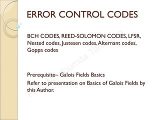 ERROR CONTROL CODES
BCH CODES, REED-SOLOMON CODES, LFSR,
Nested codes, Justesen codes,Alternant codes,
Goppa codes
Prerequisite– Galois Fields Basics
Refer to presentation on Basics of Galois Fields by
this Author.
 