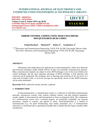 Proceedings of the 2nd International Conference on Current Trends in Engineering and Management ICCTEM -2014 
INTERNATIONAL JOURNAL OF ELECTRONICS AND 
17 – 19, July 2014, Mysore, Karnataka, India 
COMMUNICATION ENGINEERING & TECHNOLOGY (IJECET) 
ISSN 0976 – 6464(Print) 
ISSN 0976 – 6472(Online) 
Volume 5, Issue 8, August (2014), pp. 86-96 
© IAEME: http://www.iaeme.com/IJECET.asp 
Journal Impact Factor (2014): 7.2836 (Calculated by GISI) 
www.jifactor.com 
IJECET 
© I A E M E 
ERROR CONTROL CODING USING BOSE-CHAUDHURI-HOCQUENGHEM 
86 
(BCH) CODES 
Eshtaartha Basu1, Dhanush.P2, Kishor S3, Geethashree A4 
1, 2, 3Electronics and Communication Engineering, VVCE, P.B. No.206, Vijayanagar, Mysore, India, 
4Asst. Prof., Electronics and Communication Engineering, VVCE, P.B. No.206, Vijayanagar, 
Mysore, India 
ABSTRACT 
Information and coding theory has applications in telecommunication, where error detection 
and correction techniques enable reliable delivery of data over unreliable communication channels. 
Many communication channels are subject to noise. BCH technique is one of the most reliable error 
control techniques and the most important advantage of BCH technique is both detection and 
correction can be performed. The technique aims at detecting and correcting of two bit errors in a 
code-word of length 15 bits. A seven bit message was specifically chosen so that ASCII characters 
can be easily transmitted. 
Keywords: BCH, codeword, encoder, decoder, syndrome 
1. INTRODUCTION 
In telecommunication, a communication system is a collection of individual communication 
networks, transmission systems, relay stations, tributary stations, and data terminal equipment, 
usually capable of interconnection and interoperation to form an integrated whole. The components 
of a communication system serve a common purpose, are technically compatible, use common 
procedures, respond to controls, and operate in union. Telecommunication is a method of 
communication (e.g., for sports broadcasting, mass media, journalism, etc.). A communication 
subsystem is a functional unit or operational assembly that is smaller than the larger assembly under 
consideration. 
 