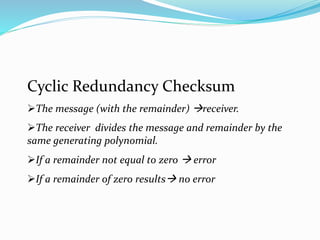Cyclic Redundancy Checksum
The message (with the remainder) receiver.
The receiver divides the message and remainder by the
same generating polynomial.
If a remainder not equal to zero  error
If a remainder of zero results no error
 