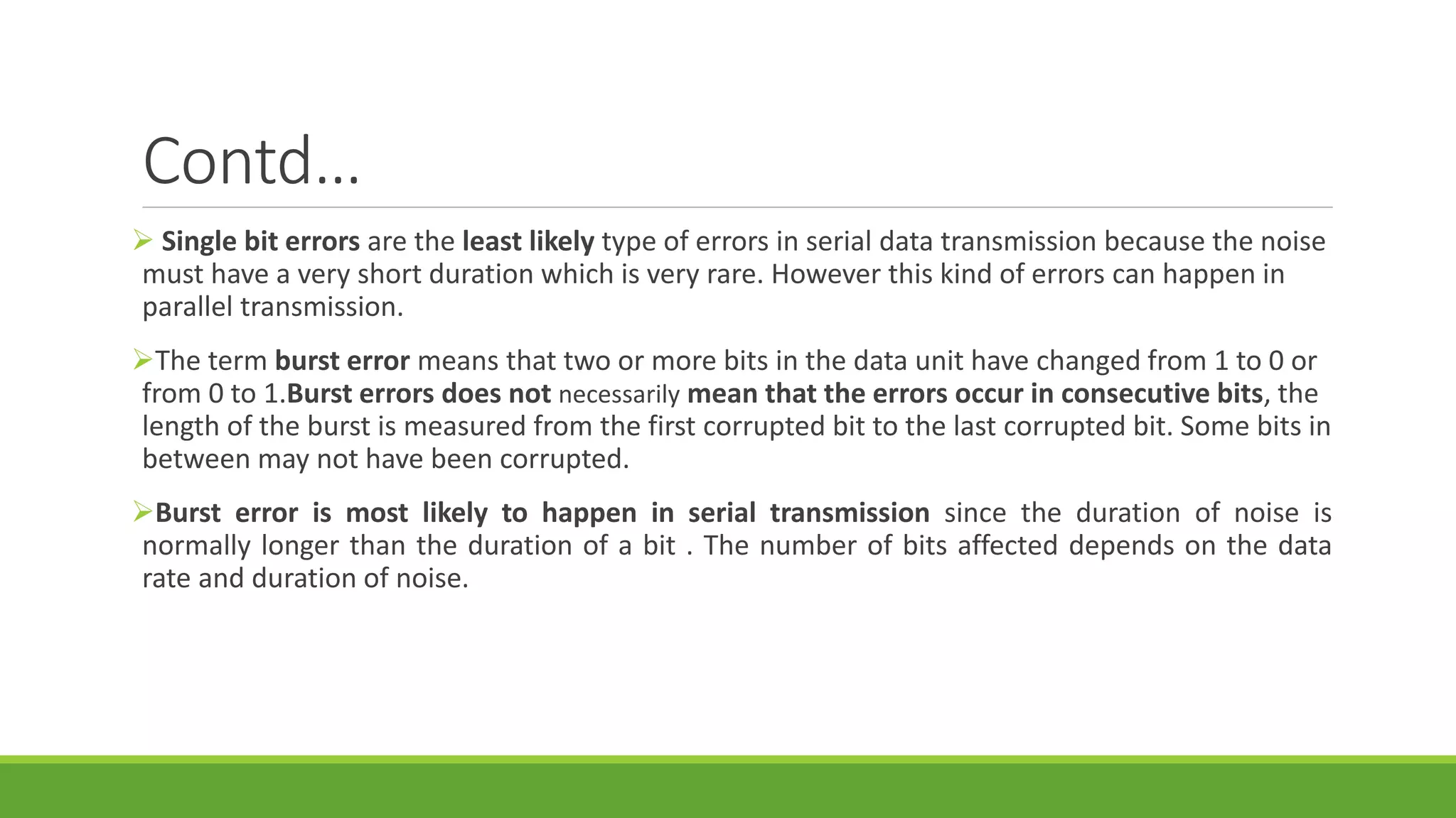 Contd…
 Single bit errors are the least likely type of errors in serial data transmission because the noise
must have a very short duration which is very rare. However this kind of errors can happen in
parallel transmission.
The term burst error means that two or more bits in the data unit have changed from 1 to 0 or
from 0 to 1.Burst errors does not necessarily mean that the errors occur in consecutive bits, the
length of the burst is measured from the first corrupted bit to the last corrupted bit. Some bits in
between may not have been corrupted.
Burst error is most likely to happen in serial transmission since the duration of noise is
normally longer than the duration of a bit . The number of bits affected depends on the data
rate and duration of noise.
 