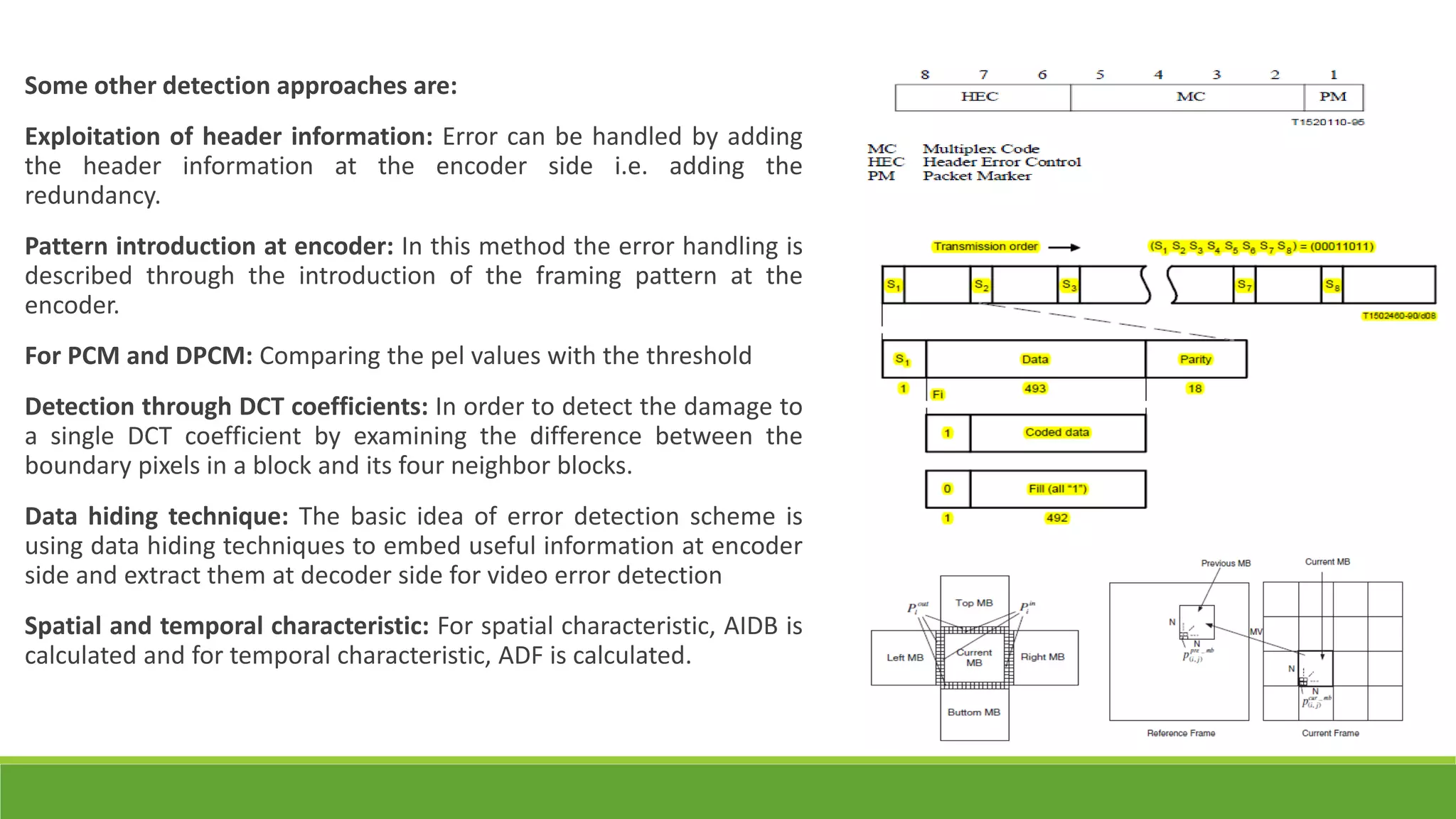 Some other detection approaches are:
Exploitation of header information: Error can be handled by adding
the header information at the encoder side i.e. adding the
redundancy.
Pattern introduction at encoder: In this method the error handling is
described through the introduction of the framing pattern at the
encoder.
For PCM and DPCM: Comparing the pel values with the threshold
Detection through DCT coefficients: In order to detect the damage to
a single DCT coefficient by examining the difference between the
boundary pixels in a block and its four neighbor blocks.
Data hiding technique: The basic idea of error detection scheme is
using data hiding techniques to embed useful information at encoder
side and extract them at decoder side for video error detection
Spatial and temporal characteristic: For spatial characteristic, AIDB is
calculated and for temporal characteristic, ADF is calculated.
 