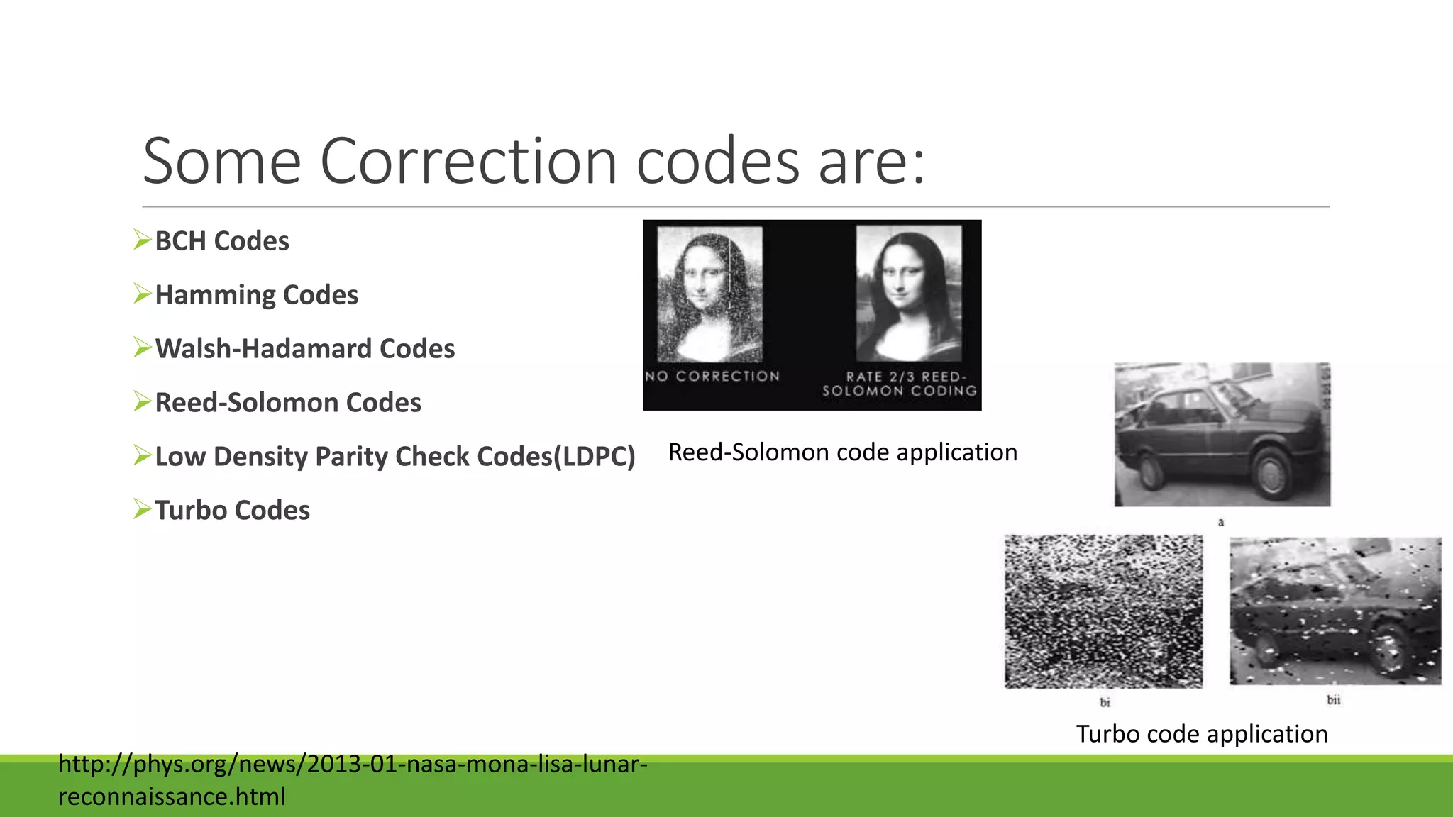 Some Correction codes are:
BCH Codes
Hamming Codes
Walsh-Hadamard Codes
Reed-Solomon Codes
Low Density Parity Check Codes(LDPC)
Turbo Codes
Turbo code application
Reed-Solomon code application
http://phys.org/news/2013-01-nasa-mona-lisa-lunar-
reconnaissance.html
 