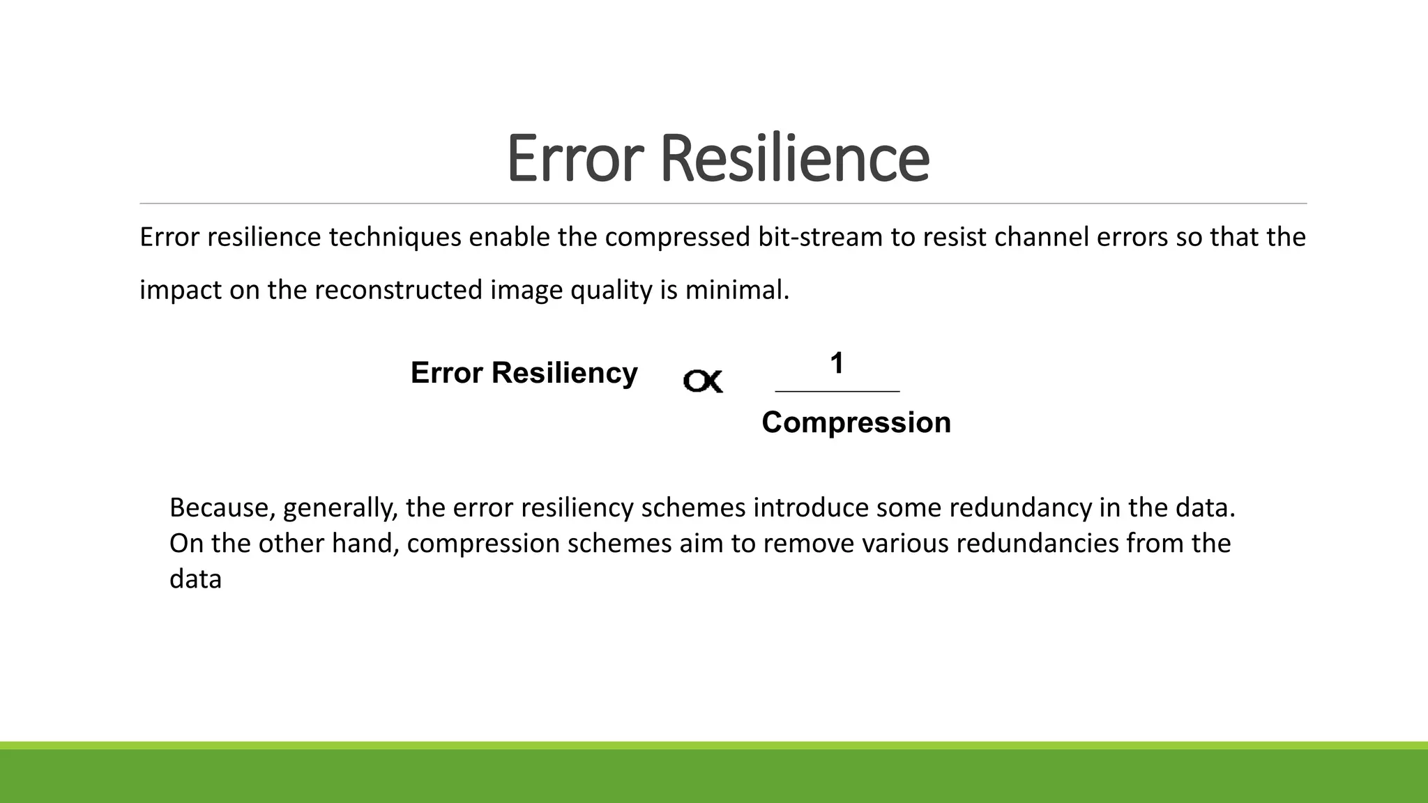 Error Resilience
Error resilience techniques enable the compressed bit-stream to resist channel errors so that the
impact on the reconstructed image quality is minimal.
Error Resiliency 1
Compression
Because, generally, the error resiliency schemes introduce some redundancy in the data.
On the other hand, compression schemes aim to remove various redundancies from the
data
 