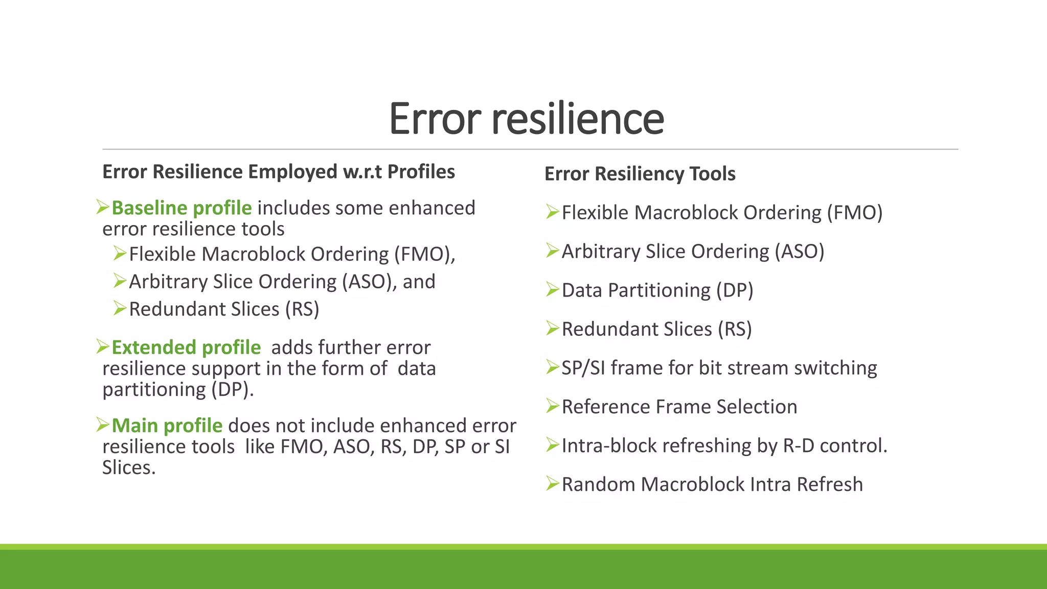 Error resilience
Error Resilience Employed w.r.t Profiles
Baseline profile includes some enhanced
error resilience tools
Flexible Macroblock Ordering (FMO),
Arbitrary Slice Ordering (ASO), and
Redundant Slices (RS)
Extended profile adds further error
resilience support in the form of data
partitioning (DP).
Main profile does not include enhanced error
resilience tools like FMO, ASO, RS, DP, SP or SI
Slices.
Error Resiliency Tools
Flexible Macroblock Ordering (FMO)
Arbitrary Slice Ordering (ASO)
Data Partitioning (DP)
Redundant Slices (RS)
SP/SI frame for bit stream switching
Reference Frame Selection
Intra-block refreshing by R-D control.
Random Macroblock Intra Refresh
 