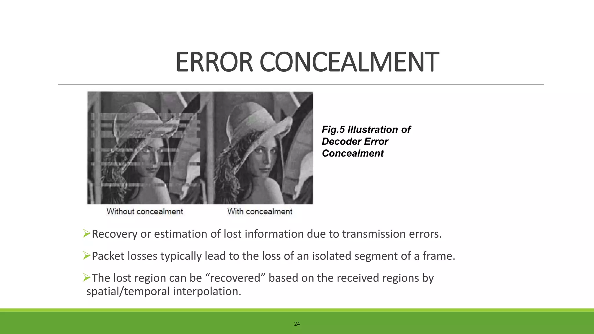 Recovery or estimation of lost information due to transmission errors.
Packet losses typically lead to the loss of an isolated segment of a frame.
The lost region can be “recovered” based on the received regions by
spatial/temporal interpolation.
24
ERROR CONCEALMENT
Fig.5 Illustration of
Decoder Error
Concealment
 