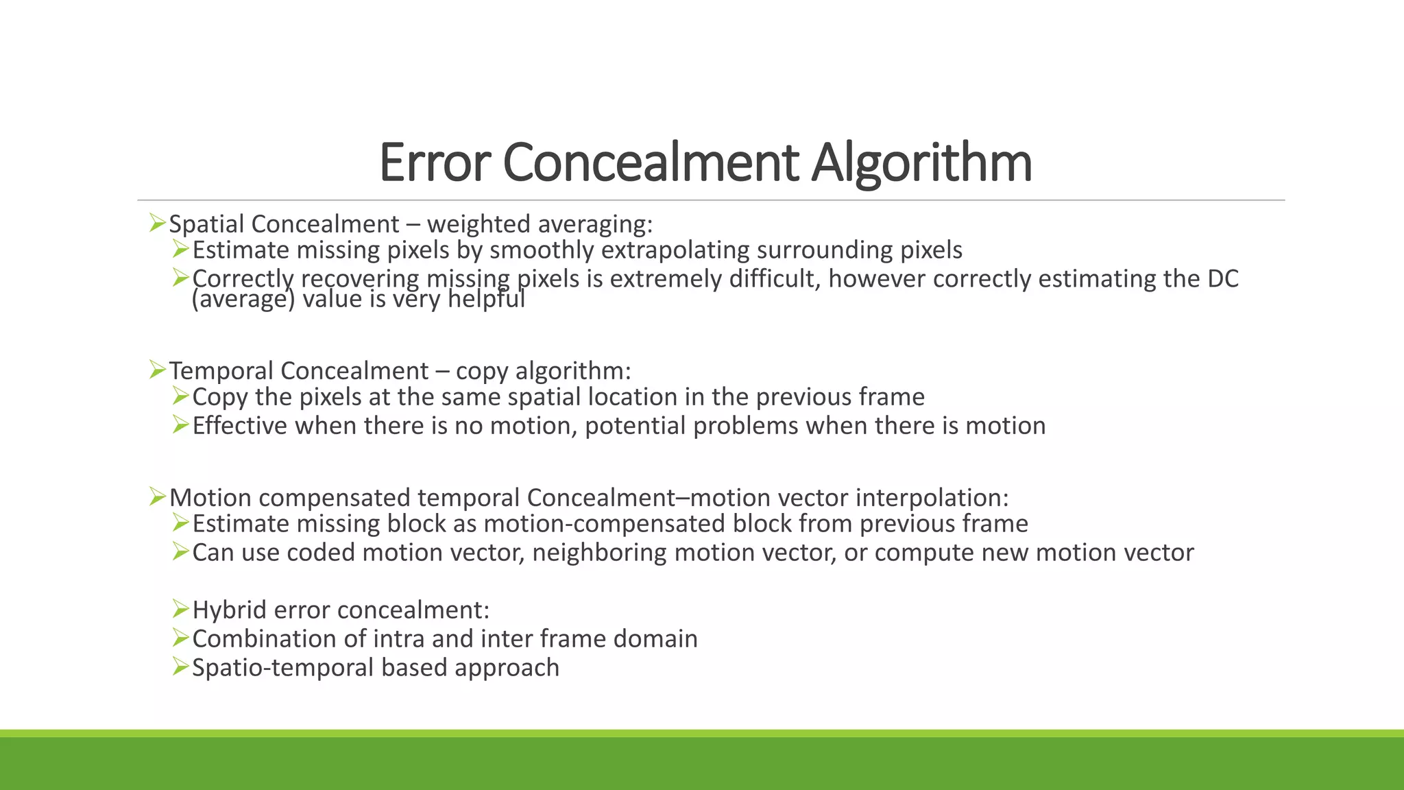 Error Concealment Algorithm
Spatial Concealment – weighted averaging:
Estimate missing pixels by smoothly extrapolating surrounding pixels
Correctly recovering missing pixels is extremely difficult, however correctly estimating the DC
(average) value is very helpful
Temporal Concealment – copy algorithm:
Copy the pixels at the same spatial location in the previous frame
Effective when there is no motion, potential problems when there is motion
Motion compensated temporal Concealment–motion vector interpolation:
Estimate missing block as motion-compensated block from previous frame
Can use coded motion vector, neighboring motion vector, or compute new motion vector
Hybrid error concealment:
Combination of intra and inter frame domain
Spatio-temporal based approach
 