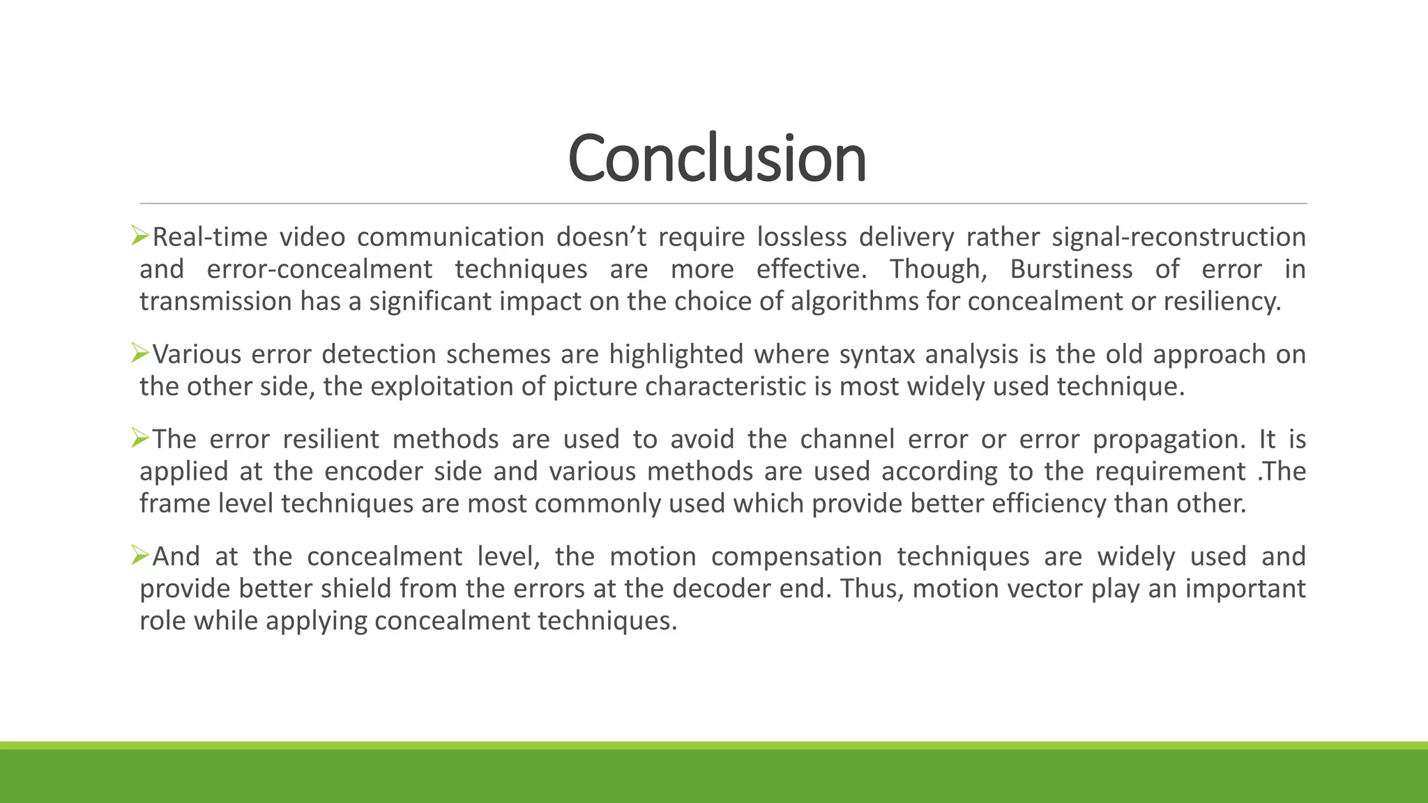Conclusion
Real-time video communication doesn’t require lossless delivery rather signal-reconstruction
and error-concealment techniques are more effective. Though, Burstiness of error in
transmission has a significant impact on the choice of algorithms for concealment or resiliency.
Various error detection schemes are highlighted where syntax analysis is the old approach on
the other side, the exploitation of picture characteristic is most widely used technique.
The error resilient methods are used to avoid the channel error or error propagation. It is
applied at the encoder side and various methods are used according to the requirement .The
frame level techniques are most commonly used which provide better efficiency than other.
And at the concealment level, the motion compensation techniques are widely used and
provide better shield from the errors at the decoder end. Thus, motion vector play an important
role while applying concealment techniques.
 