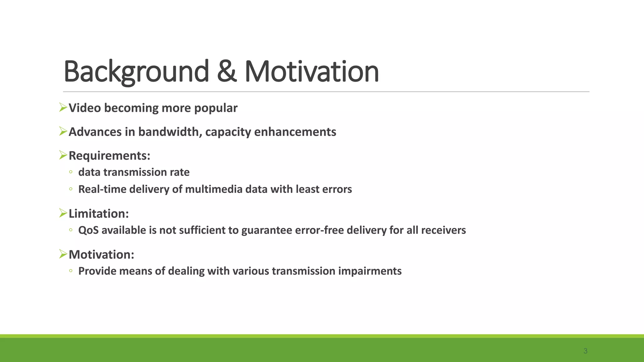 Background & Motivation
3
Video becoming more popular
Advances in bandwidth, capacity enhancements
Requirements:
◦ data transmission rate
◦ Real-time delivery of multimedia data with least errors
Limitation:
◦ QoS available is not sufficient to guarantee error-free delivery for all receivers
Motivation:
◦ Provide means of dealing with various transmission impairments
 