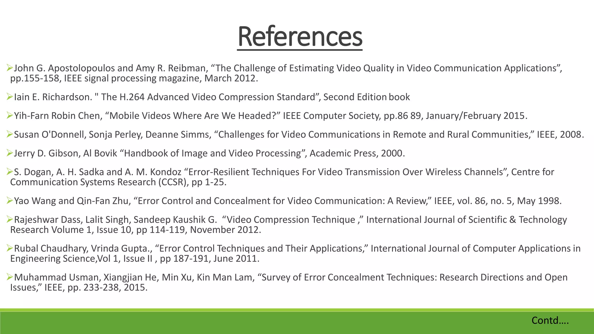 References
John G. Apostolopoulos and Amy R. Reibman, “The Challenge of Estimating Video Quality in Video Communication Applications”,
pp.155-158, IEEE signal processing magazine, March 2012.
Iain E. Richardson. " The H.264 Advanced Video Compression Standard”, Second Editionbook
Yih-Farn Robin Chen, “Mobile Videos Where Are We Headed?” IEEE Computer Society, pp.86 89, January/February 2015.
Susan O'Donnell, Sonja Perley, Deanne Simms, “Challenges for Video Communications in Remote and Rural Communities,” IEEE, 2008.
Jerry D. Gibson, Al Bovik “Handbook of Image and Video Processing”, Academic Press, 2000.
S. Dogan, A. H. Sadka and A. M. Kondoz “Error-Resilient Techniques For Video Transmission Over Wireless Channels”, Centre for
Communication Systems Research (CCSR), pp 1-25.
Yao Wang and Qin-Fan Zhu, “Error Control and Concealment for Video Communication: A Review,” IEEE, vol. 86, no. 5, May 1998.
Rajeshwar Dass, Lalit Singh, Sandeep Kaushik G. “Video Compression Technique ,” International Journal of Scientific & Technology
Research Volume 1, Issue 10, pp 114-119, November 2012.
Rubal Chaudhary, Vrinda Gupta., “Error Control Techniques and Their Applications,” International Journal of Computer Applications in
Engineering Science,Vol 1, Issue II , pp 187-191, June 2011.
Muhammad Usman, Xiangjian He, Min Xu, Kin Man Lam, “Survey of Error Concealment Techniques: Research Directions and Open
Issues,” IEEE, pp. 233-238, 2015.
Contd….
 