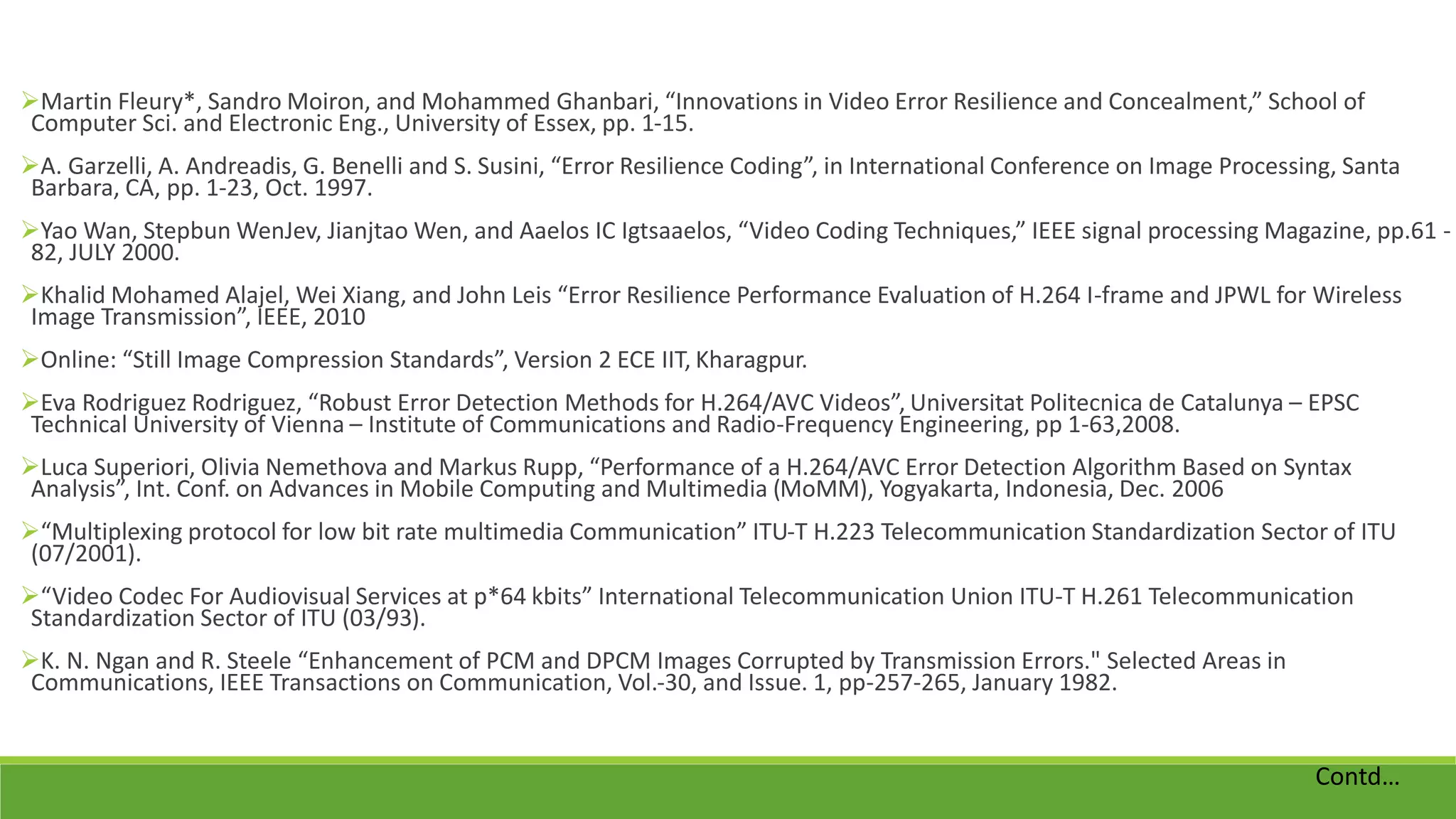 Martin Fleury*, Sandro Moiron, and Mohammed Ghanbari, “Innovations in Video Error Resilience and Concealment,” School of
Computer Sci. and Electronic Eng., University of Essex, pp. 1-15.
A. Garzelli, A. Andreadis, G. Benelli and S. Susini, “Error Resilience Coding”, in International Conference on Image Processing, Santa
Barbara, CA, pp. 1-23, Oct. 1997.
Yao Wan, Stepbun WenJev, Jianjtao Wen, and Aaelos IC Igtsaaelos, “Video Coding Techniques,” IEEE signal processing Magazine, pp.61 -
82, JULY 2000.
Khalid Mohamed Alajel, Wei Xiang, and John Leis “Error Resilience Performance Evaluation of H.264 I-frame and JPWL for Wireless
Image Transmission”, IEEE, 2010
Online: “Still Image Compression Standards”, Version 2 ECE IIT, Kharagpur.
Eva Rodriguez Rodriguez, “Robust Error Detection Methods for H.264/AVC Videos”, Universitat Politecnica de Catalunya – EPSC
Technical University of Vienna – Institute of Communications and Radio-Frequency Engineering, pp 1-63,2008.
Luca Superiori, Olivia Nemethova and Markus Rupp, “Performance of a H.264/AVC Error Detection Algorithm Based on Syntax
Analysis”, Int. Conf. on Advances in Mobile Computing and Multimedia (MoMM), Yogyakarta, Indonesia, Dec. 2006
“Multiplexing protocol for low bit rate multimedia Communication” ITU-T H.223 Telecommunication Standardization Sector of ITU
(07/2001).
“Video Codec For Audiovisual Services at p*64 kbits” International Telecommunication Union ITU-T H.261 Telecommunication
Standardization Sector of ITU (03/93).
K. N. Ngan and R. Steele “Enhancement of PCM and DPCM Images Corrupted by Transmission Errors." Selected Areas in
Communications, IEEE Transactions on Communication, Vol.-30, and Issue. 1, pp-257-265, January 1982.
Contd…
 