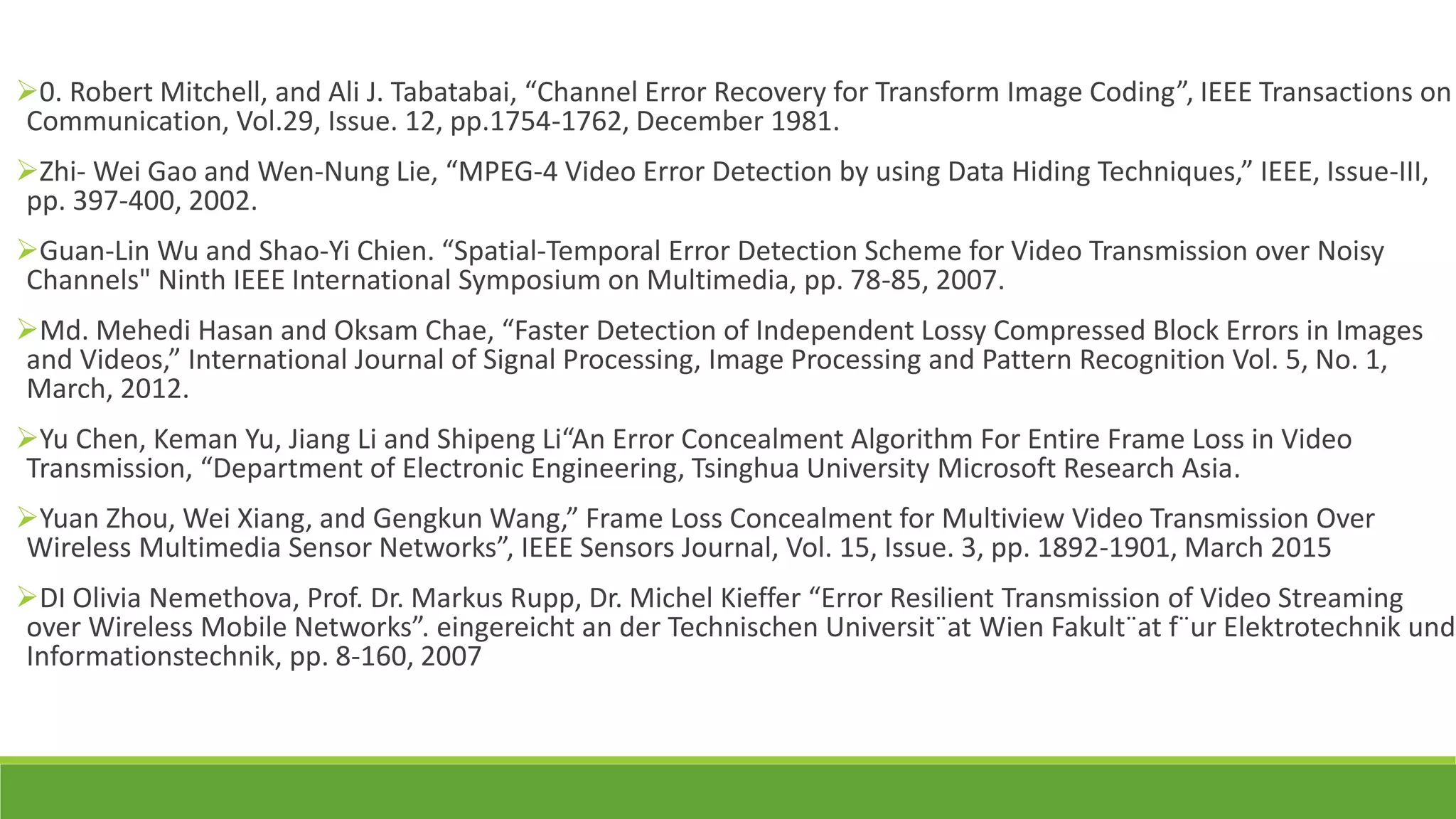 0. Robert Mitchell, and Ali J. Tabatabai, “Channel Error Recovery for Transform Image Coding”, IEEE Transactions on
Communication, Vol.29, Issue. 12, pp.1754-1762, December 1981.
Zhi- Wei Gao and Wen-Nung Lie, “MPEG-4 Video Error Detection by using Data Hiding Techniques,” IEEE, Issue-III,
pp. 397-400, 2002.
Guan-Lin Wu and Shao-Yi Chien. “Spatial-Temporal Error Detection Scheme for Video Transmission over Noisy
Channels" Ninth IEEE International Symposium on Multimedia, pp. 78-85, 2007.
Md. Mehedi Hasan and Oksam Chae, “Faster Detection of Independent Lossy Compressed Block Errors in Images
and Videos,” International Journal of Signal Processing, Image Processing and Pattern Recognition Vol. 5, No. 1,
March, 2012.
Yu Chen, Keman Yu, Jiang Li and Shipeng Li“An Error Concealment Algorithm For Entire Frame Loss in Video
Transmission, “Department of Electronic Engineering, Tsinghua University Microsoft Research Asia.
Yuan Zhou, Wei Xiang, and Gengkun Wang,” Frame Loss Concealment for Multiview Video Transmission Over
Wireless Multimedia Sensor Networks”, IEEE Sensors Journal, Vol. 15, Issue. 3, pp. 1892-1901, March 2015
DI Olivia Nemethova, Prof. Dr. Markus Rupp, Dr. Michel Kieffer “Error Resilient Transmission of Video Streaming
over Wireless Mobile Networks”. eingereicht an der Technischen Universit¨at Wien Fakult¨at f¨ur Elektrotechnik und
Informationstechnik, pp. 8-160, 2007
 