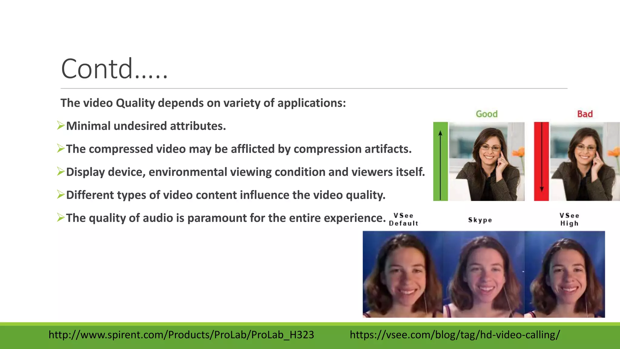 Contd…..
The video Quality depends on variety of applications:
Minimal undesired attributes.
The compressed video may be afflicted by compression artifacts.
Display device, environmental viewing condition and viewers itself.
Different types of video content influence the video quality.
The quality of audio is paramount for the entire experience.
http://www.spirent.com/Products/ProLab/ProLab_H323 https://vsee.com/blog/tag/hd-video-calling/
 