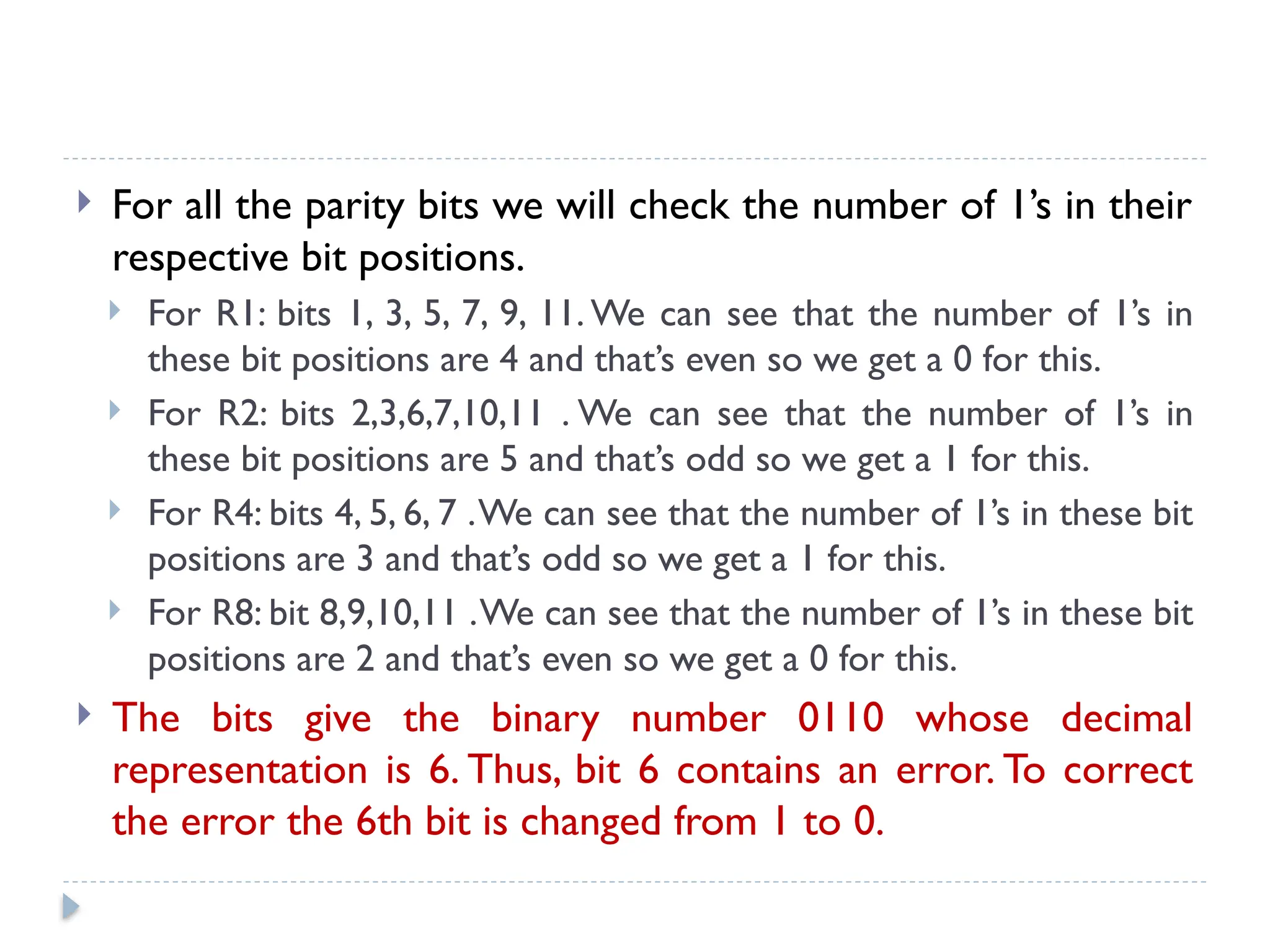  For all the parity bits we will check the number of 1’s in their
respective bit positions.
 For R1: bits 1, 3, 5, 7, 9, 11. We can see that the number of 1’s in
these bit positions are 4 and that’s even so we get a 0 for this.
 For R2: bits 2,3,6,7,10,11 . We can see that the number of 1’s in
these bit positions are 5 and that’s odd so we get a 1 for this.
 For R4: bits 4, 5, 6, 7 .We can see that the number of 1’s in these bit
positions are 3 and that’s odd so we get a 1 for this.
 For R8: bit 8,9,10,11 .We can see that the number of 1’s in these bit
positions are 2 and that’s even so we get a 0 for this.
 The bits give the binary number 0110 whose decimal
representation is 6. Thus, bit 6 contains an error. To correct
the error the 6th bit is changed from 1 to 0.
 
