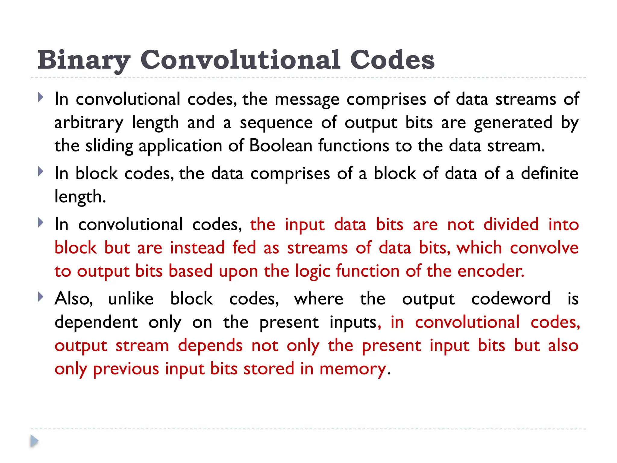 Binary Convolutional Codes
 In convolutional codes, the message comprises of data streams of
arbitrary length and a sequence of output bits are generated by
the sliding application of Boolean functions to the data stream.
 In block codes, the data comprises of a block of data of a definite
length.
 In convolutional codes, the input data bits are not divided into
block but are instead fed as streams of data bits, which convolve
to output bits based upon the logic function of the encoder.
 Also, unlike block codes, where the output codeword is
dependent only on the present inputs, in convolutional codes,
output stream depends not only the present input bits but also
only previous input bits stored in memory.
 