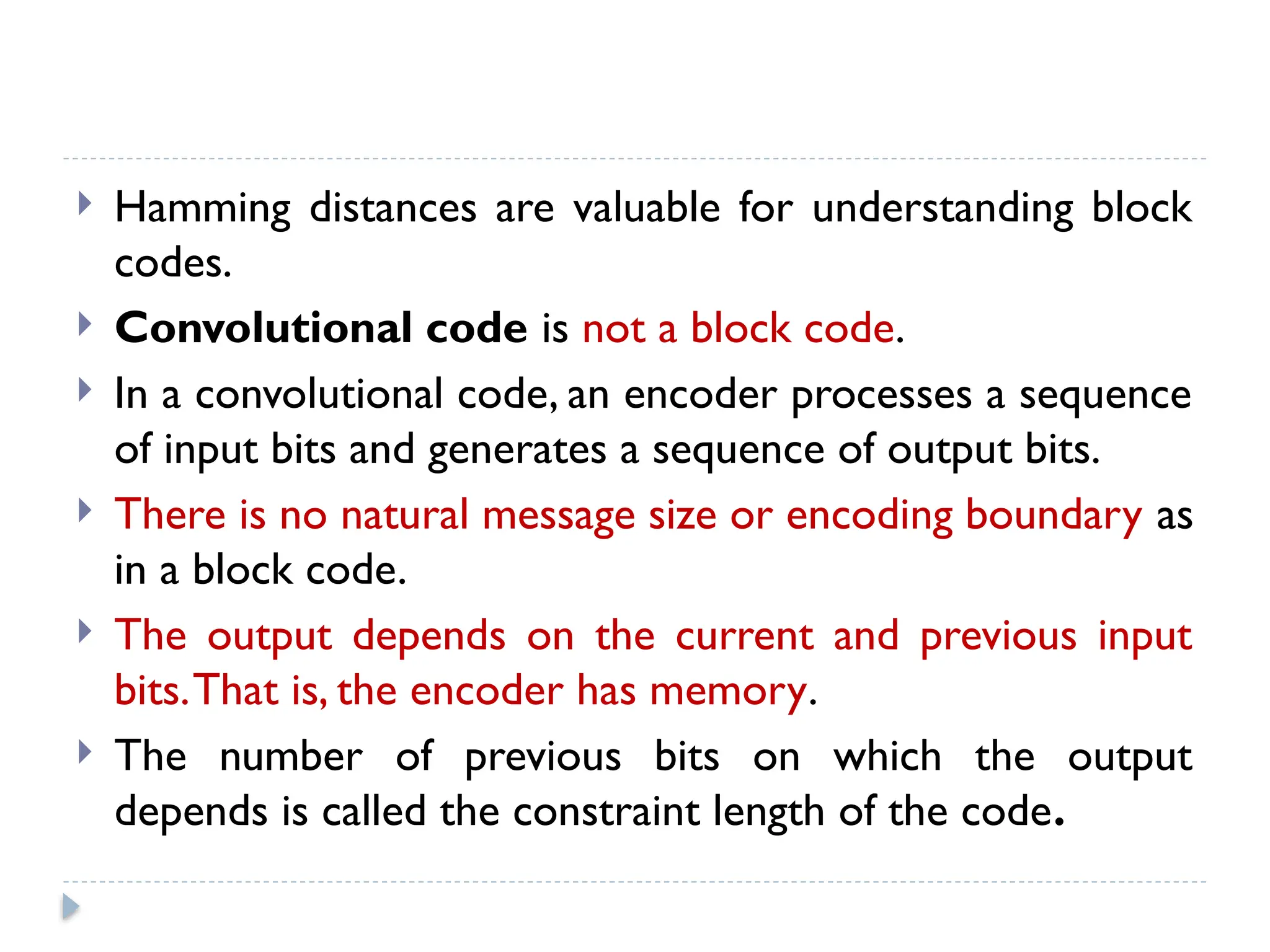  Hamming distances are valuable for understanding block
codes.
 Convolutional code is not a block code.
 In a convolutional code, an encoder processes a sequence
of input bits and generates a sequence of output bits.
 There is no natural message size or encoding boundary as
in a block code.
 The output depends on the current and previous input
bits.That is, the encoder has memory.
 The number of previous bits on which the output
depends is called the constraint length of the code.
 