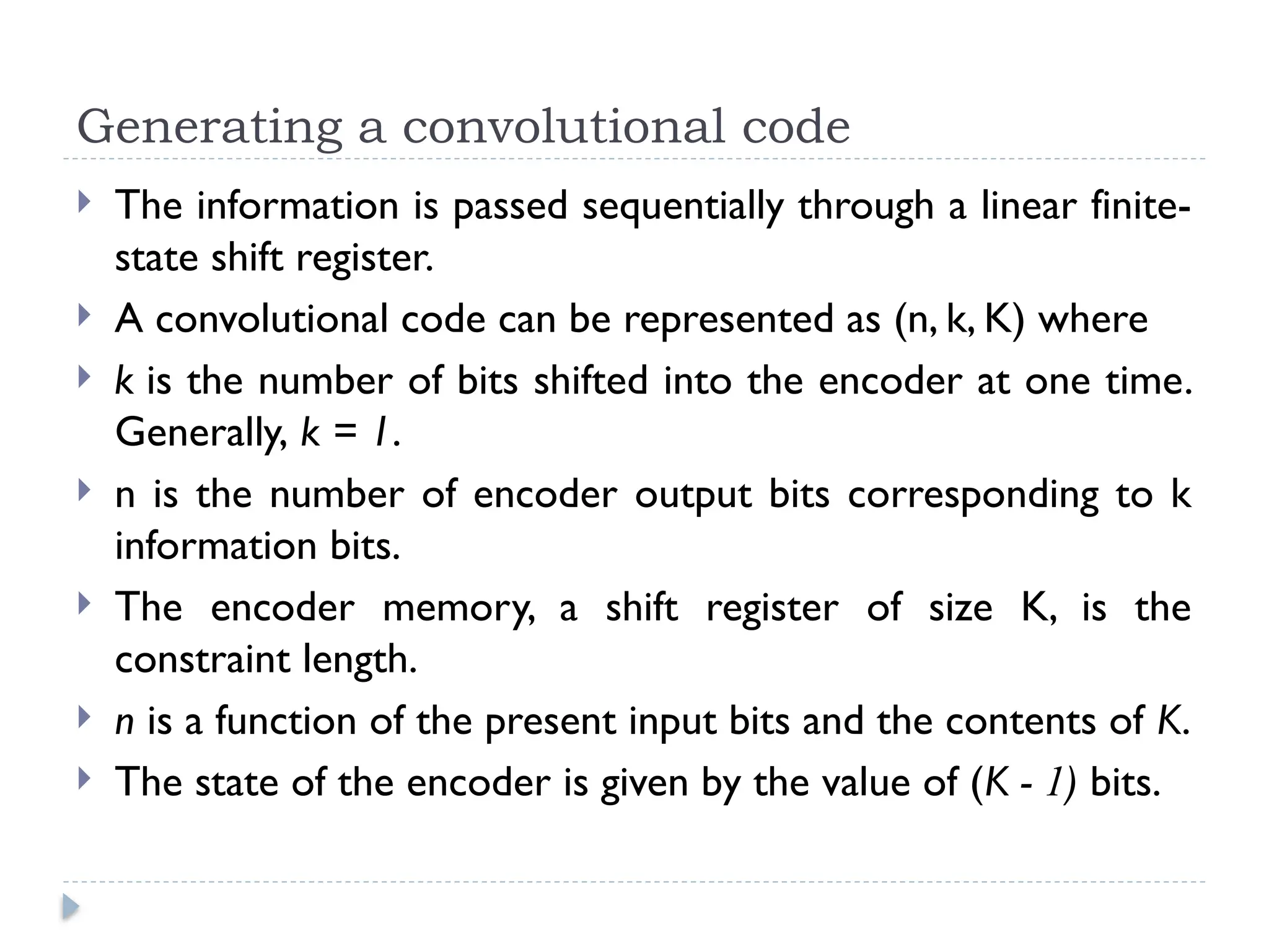 Generating a convolutional code
 The information is passed sequentially through a linear finite-
state shift register.
 A convolutional code can be represented as (n, k, K) where
 k is the number of bits shifted into the encoder at one time.
Generally, k = 1.
 n is the number of encoder output bits corresponding to k
information bits.
 The encoder memory, a shift register of size K, is the
constraint length.
 n is a function of the present input bits and the contents of K.
 The state of the encoder is given by the value of (K - 1) bits.
 