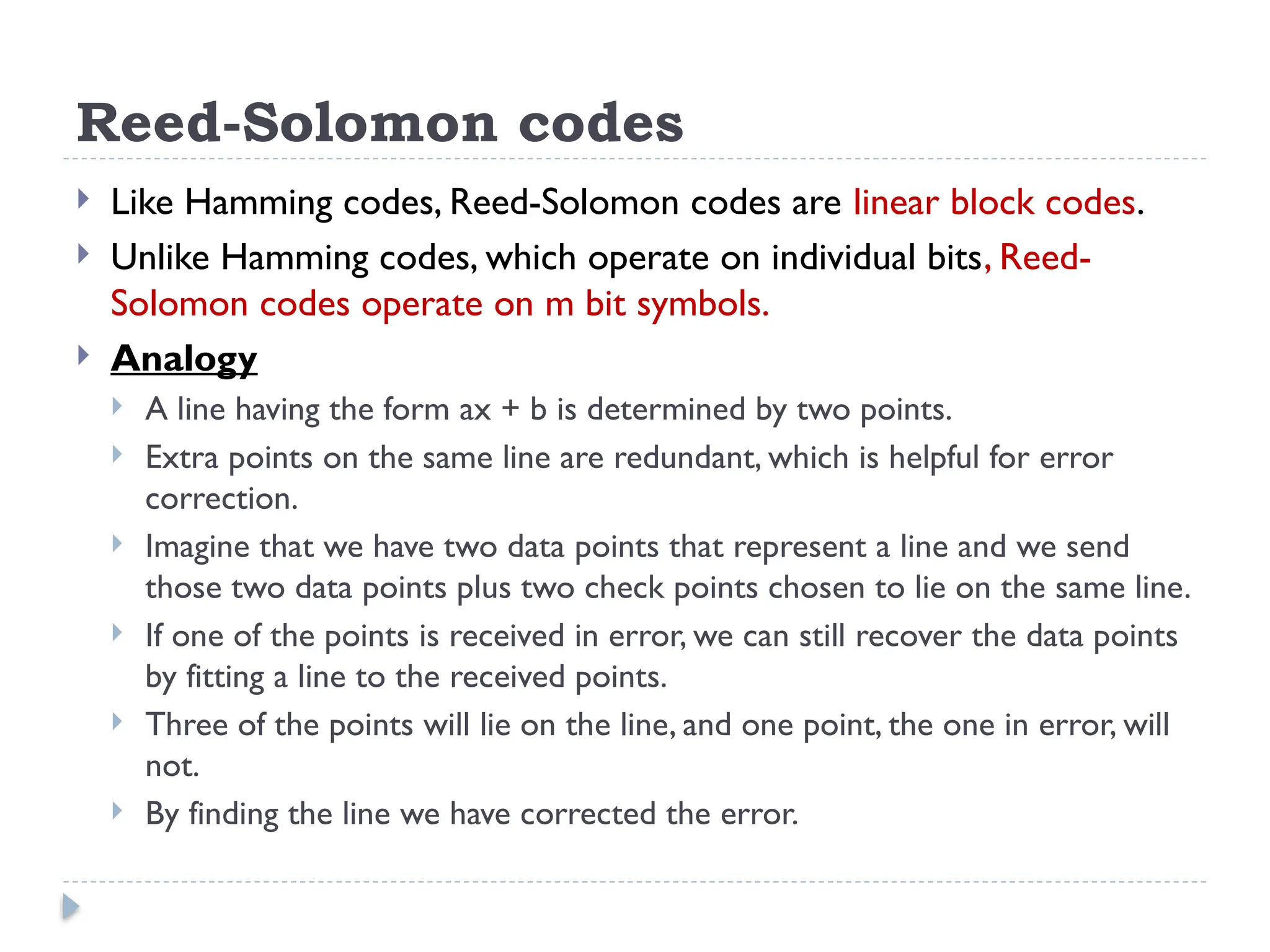 Reed-Solomon codes
 Like Hamming codes, Reed-Solomon codes are linear block codes.
 Unlike Hamming codes, which operate on individual bits, Reed-
Solomon codes operate on m bit symbols.
 Analogy
 A line having the form ax + b is determined by two points.
 Extra points on the same line are redundant, which is helpful for error
correction.
 Imagine that we have two data points that represent a line and we send
those two data points plus two check points chosen to lie on the same line.
 If one of the points is received in error, we can still recover the data points
by fitting a line to the received points.
 Three of the points will lie on the line, and one point, the one in error, will
not.
 By finding the line we have corrected the error.
 