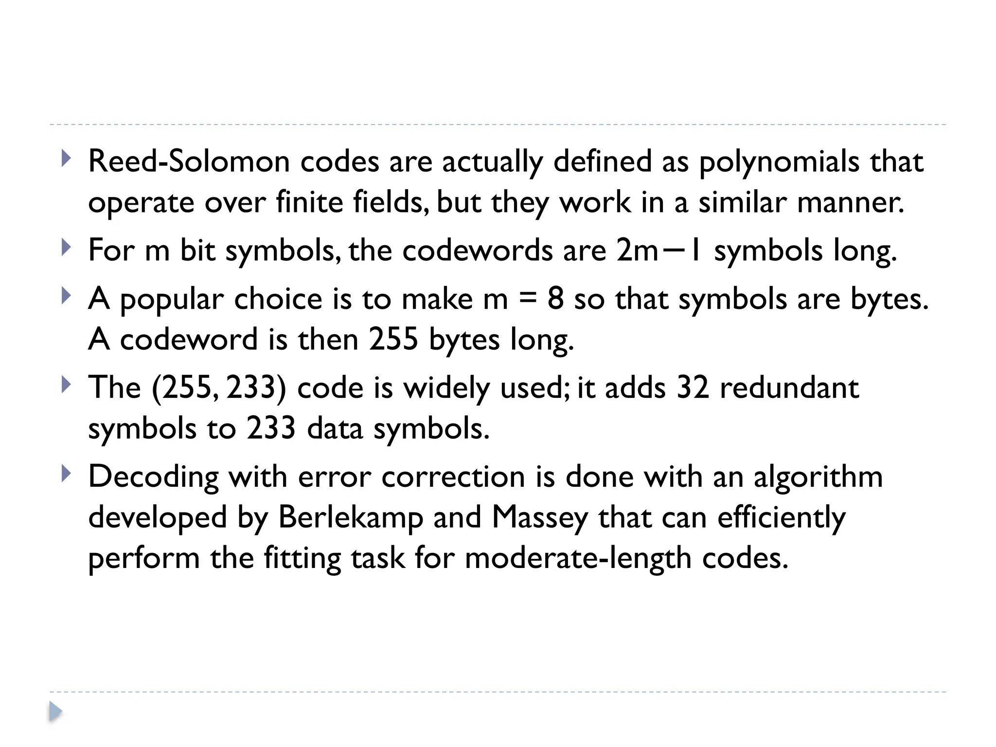  Reed-Solomon codes are actually defined as polynomials that
operate over finite fields, but they work in a similar manner.
 For m bit symbols, the codewords are 2m 1 symbols long.
−
 A popular choice is to make m = 8 so that symbols are bytes.
A codeword is then 255 bytes long.
 The (255, 233) code is widely used; it adds 32 redundant
symbols to 233 data symbols.
 Decoding with error correction is done with an algorithm
developed by Berlekamp and Massey that can efficiently
perform the fitting task for moderate-length codes.
 