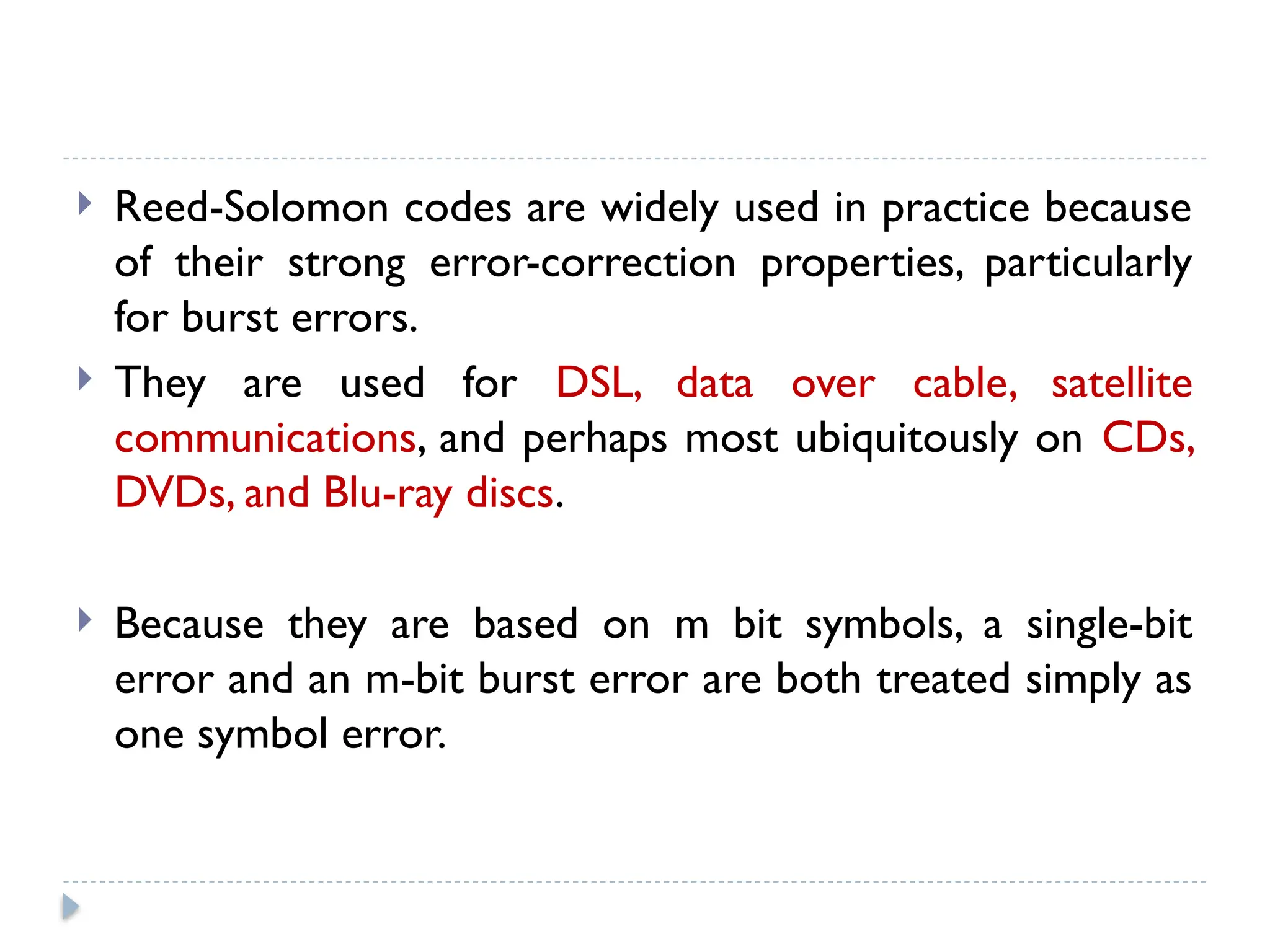  Reed-Solomon codes are widely used in practice because
of their strong error-correction properties, particularly
for burst errors.
 They are used for DSL, data over cable, satellite
communications, and perhaps most ubiquitously on CDs,
DVDs, and Blu-ray discs.
 Because they are based on m bit symbols, a single-bit
error and an m-bit burst error are both treated simply as
one symbol error.
 