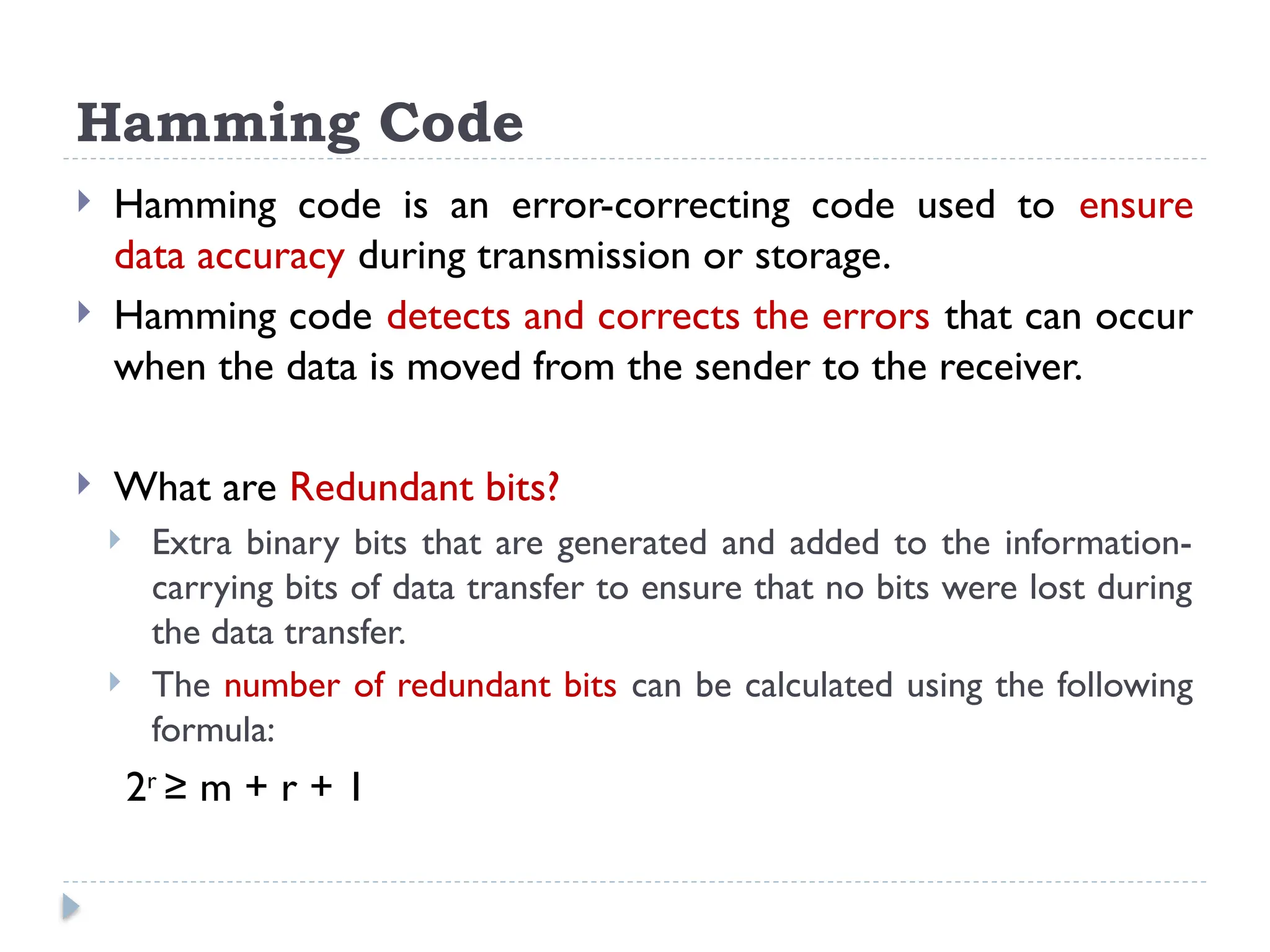 Hamming Code
 Hamming code is an error-correcting code used to ensure
data accuracy during transmission or storage.
 Hamming code detects and corrects the errors that can occur
when the data is moved from the sender to the receiver.
 What are Redundant bits?
 Extra binary bits that are generated and added to the information-
carrying bits of data transfer to ensure that no bits were lost during
the data transfer.
 The number of redundant bits can be calculated using the following
formula:
2r
≥ m + r + 1
 